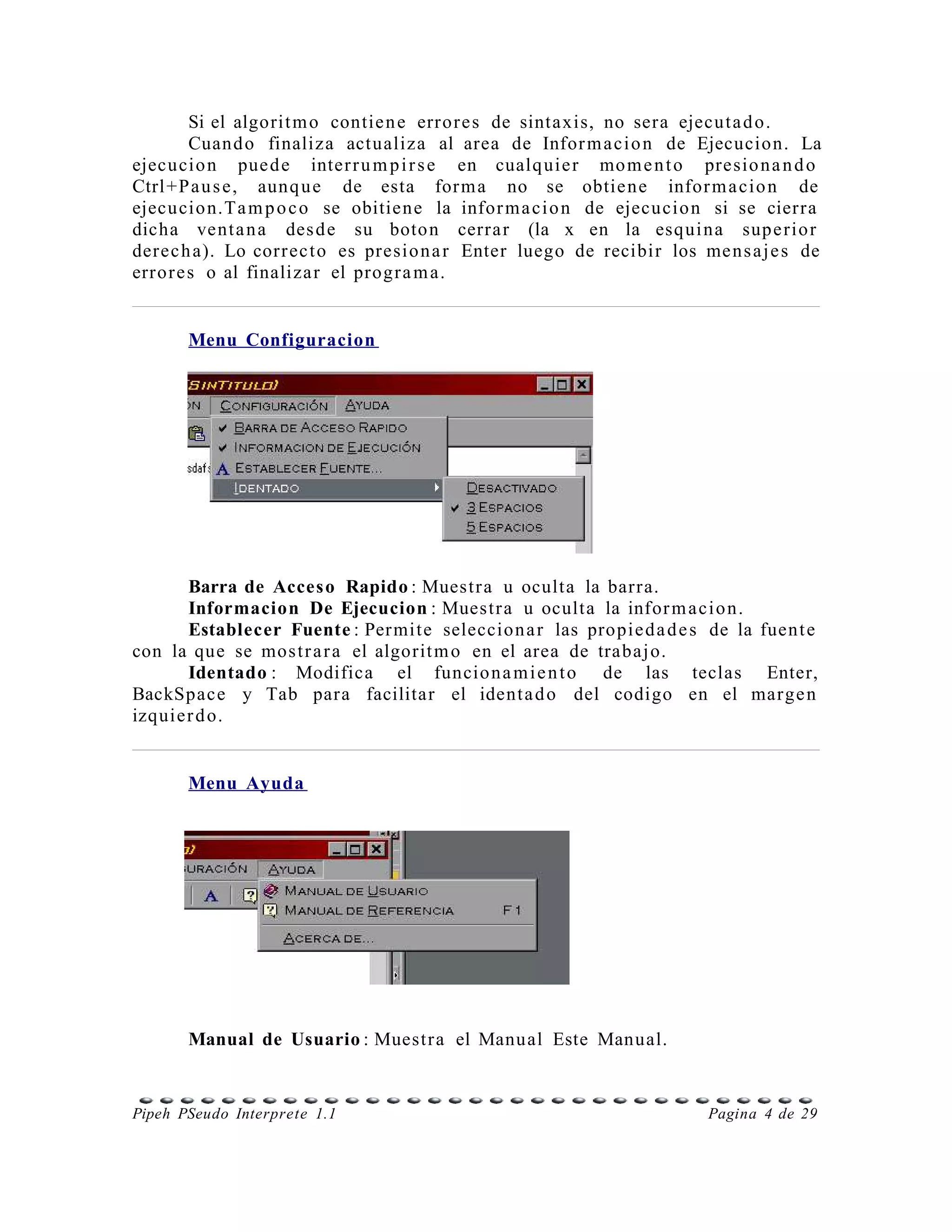 Si el algorit m o contie n e error e s de sintaxis, no sera ejecut a d o.
         Cuand o finaliza actualiza al area de Infor m a ci o n de Ejecucion. La
ejecu cio n pue d e inter r u m p i r s e en cualq uie r mo m e n t o presio n a n d o
Ctrl +P a u s e, aunq u e de esta for m a no se obtie ne infor m a cio n de
ejecu cio n.Ta m p o c o se obitiene la infor m a ci o n de ejecucio n si se cierra
dicha vent a n a des d e su boto n cerra r (la x en la esqui na supe rio r
derec h a). Lo corr ec t o es presio n a r Enter luego de recibir los me ns a j e s de
erro r e s o al finaliza r el progr a m a.


       Menu Configuracion




      Barra de Acces o Rapido : Muestr a u oculta la barra.
      Informacion De Ejecucion : Muestr a u oculta la infor m a ci o n.
      Establecer Fuente : Per mite seleccion a r las propie d a d e s de la fuen t e
con la que se mos t r a r a el algorit m o en el area de trabaj o.
      Identado : Modifica el funcio n a m i e n t o de las teclas Enter,
BackSpace y Tab para facilitar el ident a d o del codigo en el marge n
izquier d o.


       Menu Ayuda




       Manual de Usuario : Muestr a el Manual Este Manual.


Pipeh PSeudo Interprete 1.1                                            Pagina 4 de 29
 