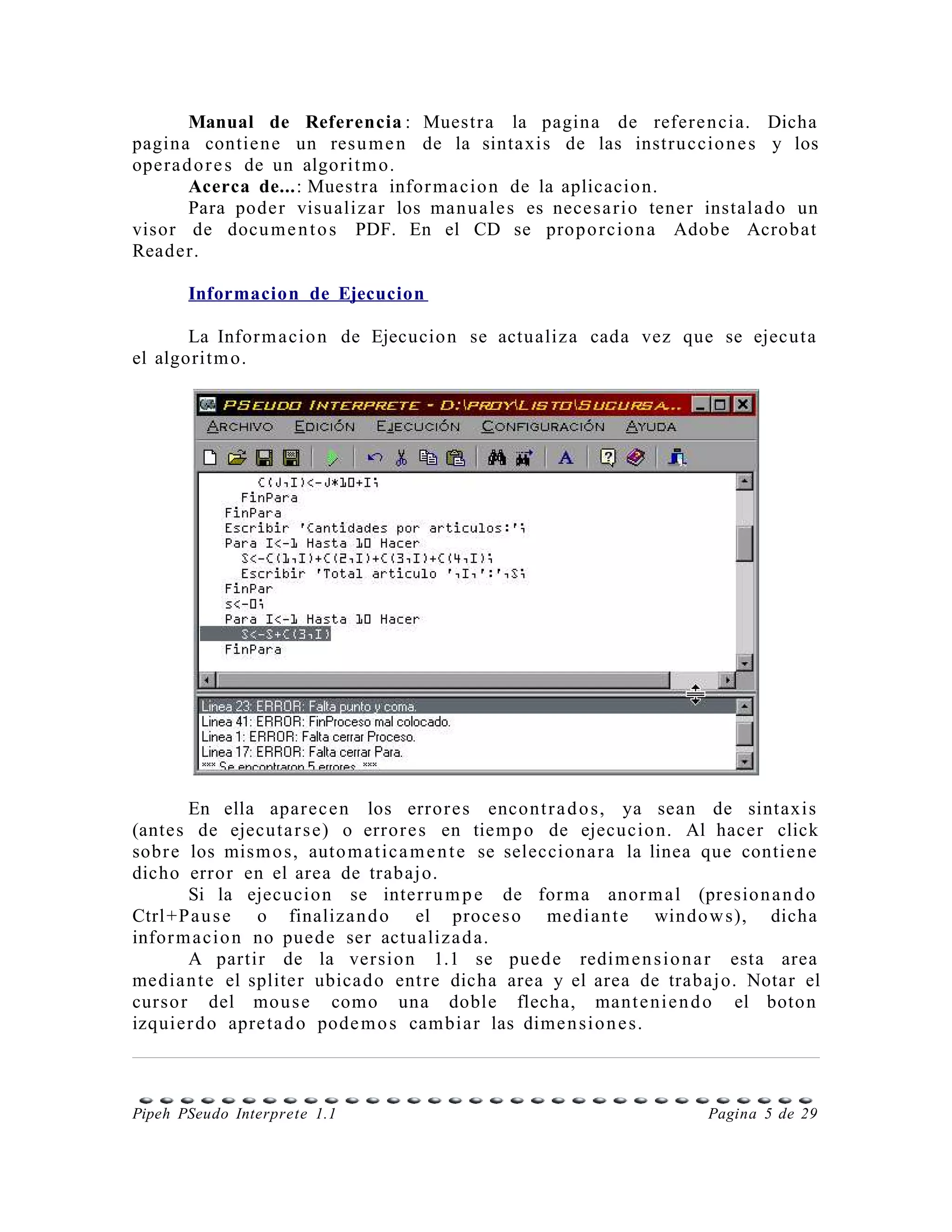 Manual de Referencia : Muestr a la pagina de refer e n ci a. Dicha
pagin a contie n e un res u m e n de la sinta xis de las instr u ccio n e s y los
opera d o r e s de un algorit m o.
       Acerca de...: Muestr a infor m a cio n de la aplicacio n.
       Para pode r visualiz a r los man u ale s es neces a rio tener instala d o un
visor de docu m e n t o s PDF. En el CD se prop o r cio n a Adobe Acrob at
Read er.

       Informacion de Ejecucion

       La Infor m a ci o n de Ejecucio n se actualiz a cada vez que se ejecu t a
el algorit m o.




       En ella apar ec e n los error e s encont r a d o s, ya sean de sintaxis
(antes de ejecuta r s e) o erro r e s en tiem p o de ejecucio n. Al hacer click
sobr e los mis m o s, auto m a t ic a m e n t e se selecciona r a la linea que contie n e
dicho error en el area de trabaj o.
       Si la ejecucion se inter r u m p e de for m a anor m a l (presio n a n d o
Ctrl +P a u s e o finaliza n d o el proce s o me dia n t e windo w s), dicha
infor m a ci o n no pued e ser actualiz a d a.
       A partir de la ver sio n 1.1 se pue d e redi m e n s i o n a r esta area
media n t e el splite r ubica d o entr e dicha area y el area de trabaj o. Notar el
curso r del mou s e como una doble flecha, mant e ni e n d o el boto n
izquier d o apre ta d o pode m o s cam bia r las dime n si o n e s.



Pipeh PSeudo Interprete 1.1                                               Pagina 5 de 29
 