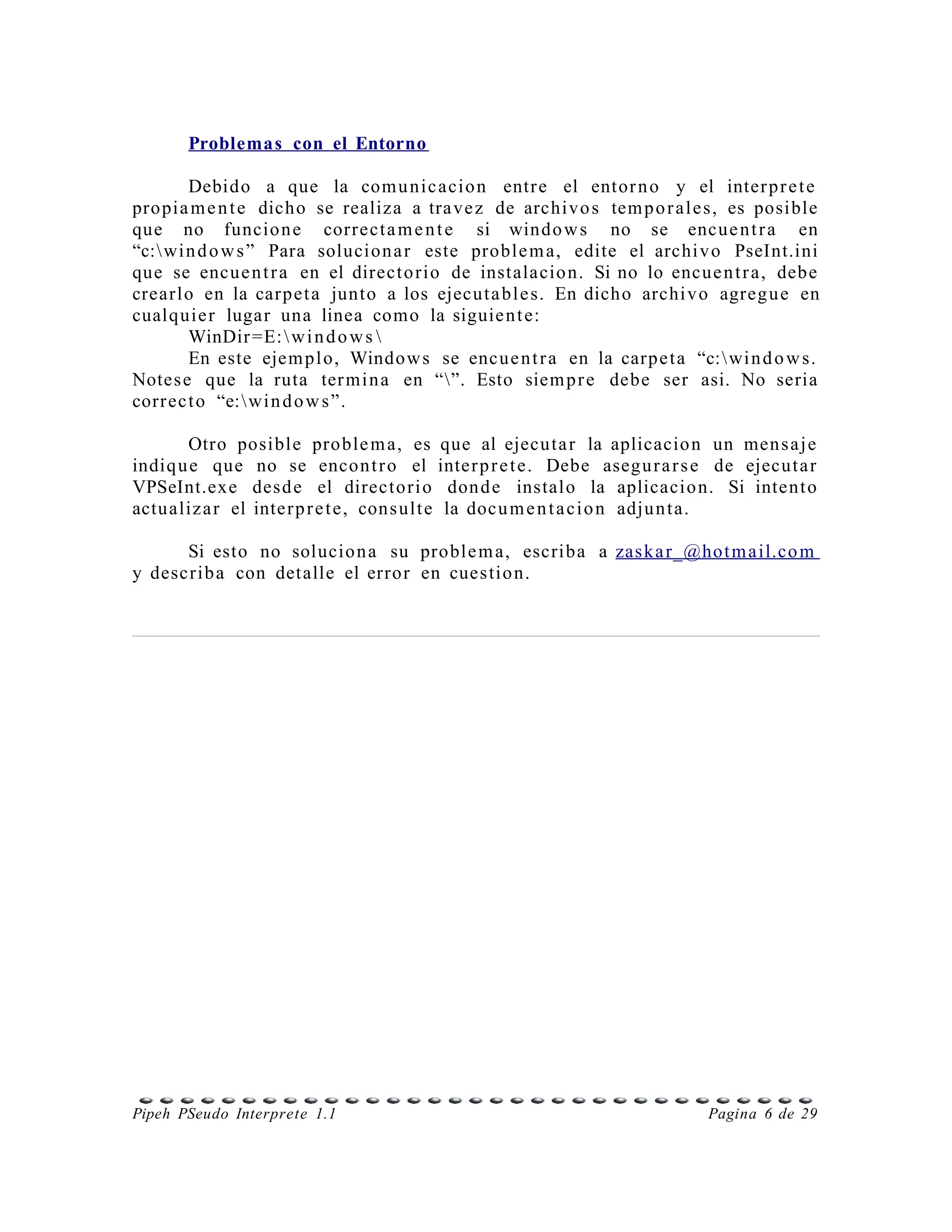 Problemas con el Entorno

        Debido a que la com u nic acio n entr e el entor n o y el inter p r e t e
pro pia m e n t e dicho se realiza a tra ve z de archivo s tem p o r al e s, es posible
que no funcio n e correct a m e n t e si windo w s no se encue n t r a en
“c: wi n d o w s ” Para solucion a r este proble m a, edite el archi v o PseInt.ini
que se encue n t r a en el direct o rio de instalacio n. Si no lo encue n t r a, deb e
crearlo en la carpet a junto a los ejecut a bl e s. En dicho archi v o agreg u e en
cualq uie r lugar una linea como la siguie n t e:
        WinDir =E:  w i n d o w s 
        En este ejem pl o, Window s se encue n t r a en la carpe t a “c: wi n d o w s.
Notes e que la ruta ter mi n a en “”. Esto siem p r e debe ser asi. No seria
corr ec t o “e: wi n d o w s ”.

        Otro posible proble m a, es que al ejecuta r la aplicacio n un men s a j e
indiq u e que no se encon t r o el inter p r e t e. Debe asegu r a r s e de ejecut a r
VPSeInt.exe desd e el directo ri o don d e instalo la aplicacio n. Si inten t o
actu aliz a r el inter p r e t e, cons ult e la docu m e n t a ci o n adju n t a.

      Si esto no solucio n a su proble m a, escriba a zas ka r_@hot m a il.co m
y describ a con detalle el erro r en cues tio n.




Pipeh PSeudo Interprete 1.1                                             Pagina 6 de 29
 