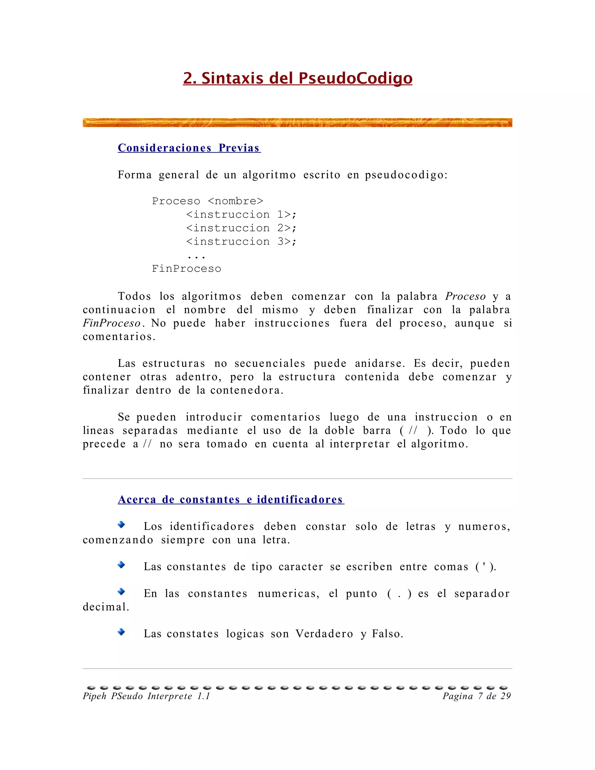 2. Sintaxis del PseudoCodigo



       Consideracione s Previas

       Form a gener al de un algorit m o escrito en pse u d o c o d i g o:

              Proceso <nombre>
                   <instruccion 1>;
                   <instruccion 2>;
                   <instruccion 3>;
                   ...
              FinProceso

       Todos los algorit m o s debe n come n z a r con la palabr a Proceso y a
contin u a cio n el nom b r e del mis m o y debe n finaliza r con la palab r a
FinProceso . No pued e habe r instr u c cio n e s fuera del proce s o, aunq u e si
come n t a r i o s.

       Las estr uct u r a s no secue n ci ale s pued e anida r s e. Es decir, pued e n
conte n e r otra s ade nt r o, pero la estr uc t u r a conte ni d a debe come n z a r y
finaliza r dentr o de la conte n e d o r a.

       Se pue d e n intro d u c i r come n t a r i o s luego de una instr u c cio n o en
lineas sepa r a d a s me dia n t e el uso de la doble barra ( / / ). Todo lo que
prece d e a / / no sera toma d o en cuenta al inter p r e t a r el algorit m o.



       Acerca de constantes e identificadores

              Los identifica d o r e s debe n cons ta r solo de letras y nu me r o s,
come n z a n d o siem p r e con una letra.

            Las const a n t e s de tipo caract e r se escribe n entr e coma s ( ' ).

            En las consta n t e s num e r ica s, el punt o ( . ) es el sepa r a d o r
decim al.

            Las const a t e s logicas son Verda d e r o y Falso.




Pipeh PSeudo Interprete 1.1                                              Pagina 7 de 29
 