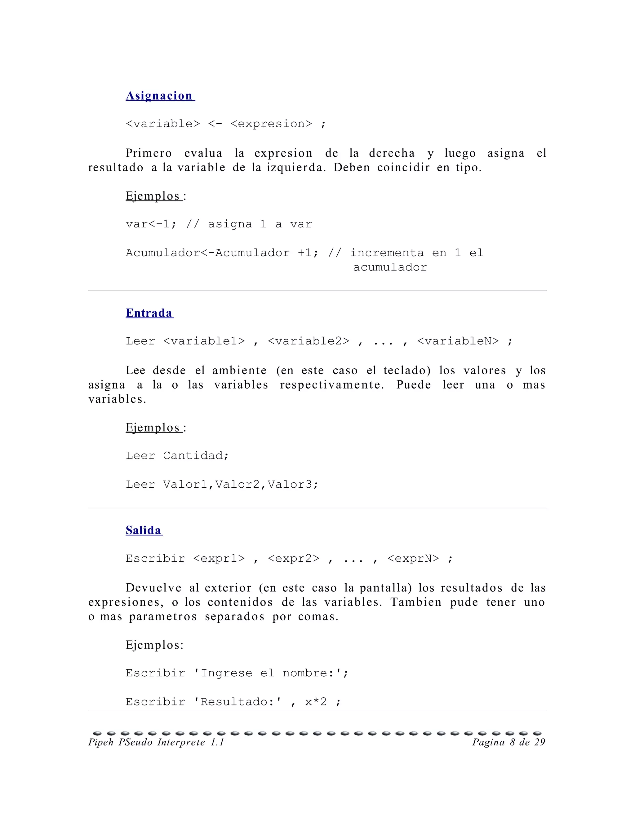 Asignacion

       <variable> <- <expresion> ;

        Prime r o evalua la expr e sio n de la derec h a y luego asigna            el
result a d o a la varia ble de la izquie r d a. Deben coincidir en tipo.

       Ejemplos :

       var<-1; // asigna 1 a var

       Acumulador<-Acumulador +1; // incrementa en 1 el
                                     acumulador


       Entrada

       Leer <variable1> , <variable2> , ... , <variableN> ;

       Lee des de el ambie n t e (en este caso el teclado) los valor es y los
asign a a la o las variable s res pec ti v a m e n t e. Puede leer una o mas
variable s.

       Ejemplos :

       Leer Cantidad;

       Leer Valor1,Valor2,Valor3;


       Salida

       Escribir <expr1> , <expr2> , ... , <exprN> ;

        Devuel v e al exterior (en este caso la pant alla) los res ulta d o s de las
expr e si o n e s, o los conte ni d o s de las varia ble s. Tam bie n pude tene r uno
o mas para m e t r o s sepa r a d o s por coma s.

       Ejemplos:

       Escribir 'Ingrese el nombre:';

       Escribir 'Resultado:' , x*2 ;


Pipeh PSeudo Interprete 1.1                                            Pagina 8 de 29
 