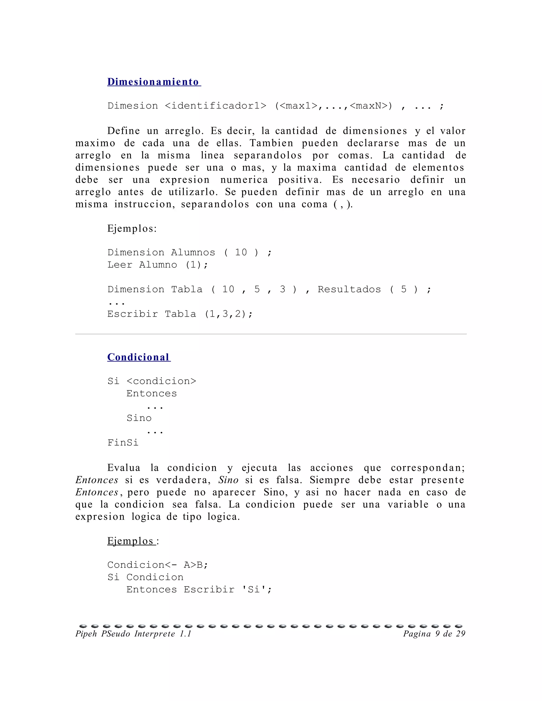 Dimesionamie nto

       Dimesion <identificador1> (<max1>,...,<maxN>) , ... ;

       Define un arreglo. Es decir, la cantida d de dime n s i o n e s y el valor
maxi m o de cada una de ellas. Tambie n pued e n declar a r s e mas de un
arreglo en la mis m a linea separ a n d o l o s por coma s. La cantida d de
dime n s i o n e s pued e ser una o mas, y la maxi m a cantida d de eleme n t o s
debe ser una expr e si o n nu m e ric a positiv a. Es neces a ri o definir un
arreglo ante s de utilizarlo. Se pued e n definir mas de un arreglo en una
mis m a instr u c cio n, sepa r a n d o l o s con una coma ( , ).

       Ejemplos:

       Dimension Alumnos ( 10 ) ;
       Leer Alumno (1);

       Dimension Tabla ( 10 , 5 , 3 ) , Resultados ( 5 ) ;
       ...
       Escribir Tabla (1,3,2);



       Condicional

       Si <condicion>
          Entonces
             ...
          Sino
             ...
       FinSi

        Evalua la condicio n y ejecuta las accione s que corre s p o n d a n ;
Entonces si es ver d a d e r a, Sino si es falsa. Siemp r e debe esta r pres e n t e
Entonces , pero pue d e no apar ece r Sino, y asi no hacer nada en caso de
que la condicio n sea falsa. La condicio n pue de ser una varia ble o una
expr e si o n logica de tipo logica.

       Ejemplos :

       Condicion<- A>B;
       Si Condicion
          Entonces Escribir 'Si';



Pipeh PSeudo Interprete 1.1                                           Pagina 9 de 29
 