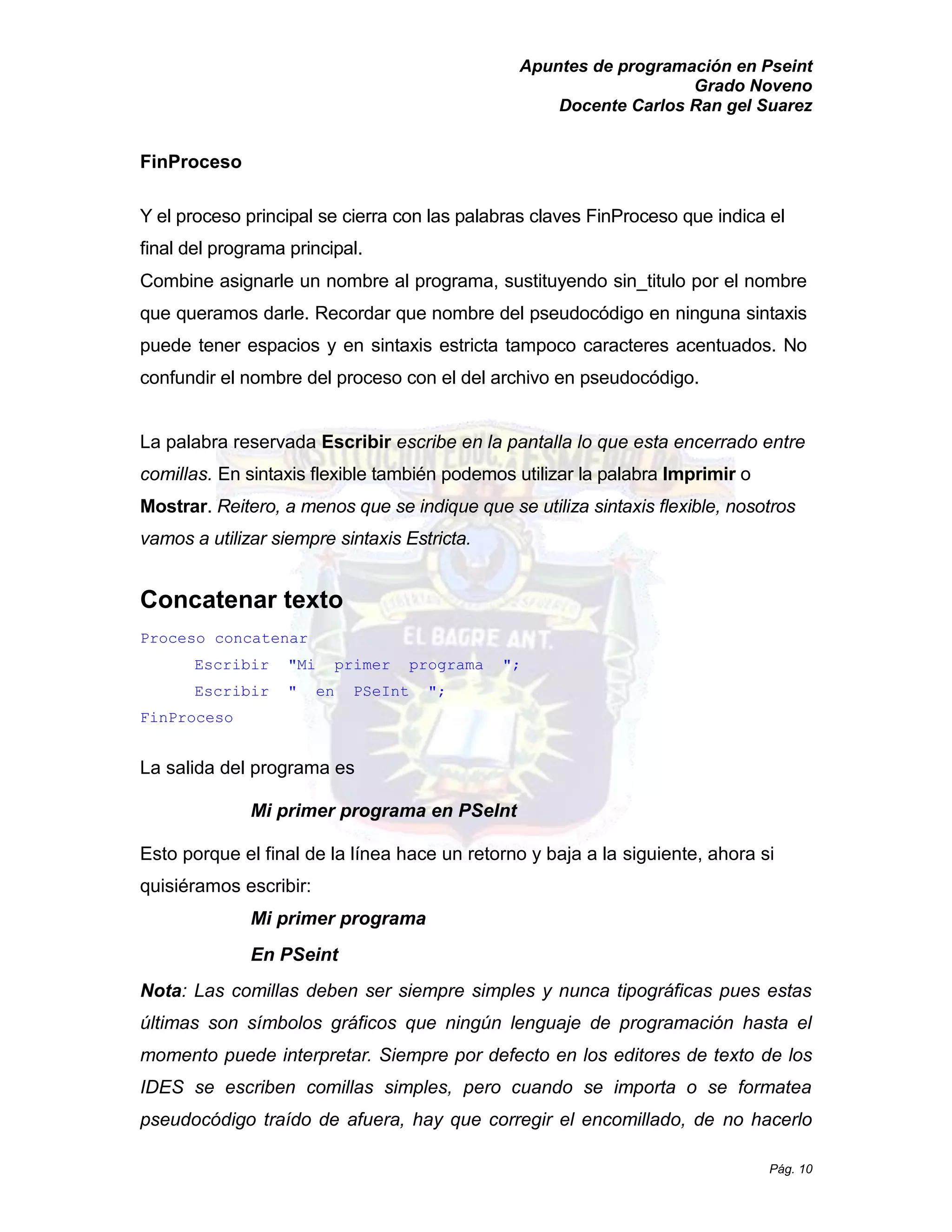 Apuntes de programación en Pseint 
Grado Noveno 
Docente Carlos Ran gel Suarez 
Pág. 10 
FinProceso 
Y el proceso principal se cierra con las palabras claves FinProceso que indica el final del programa principal. 
Combine asignarle un nombre al programa, sustituyendo sin_titulo por el nombre que queramos darle. Recordar nombre del pseudocódigo en ninguna sintaxis puede tener espacios y en sintaxis estricta tampoco caracteres acentuados. No confundir el nombre del proceso con el del archivo en pseudocódigo. 
La palabra reservada Escribir escribe en la pantalla lo que esta encerrado entre comillas. En sintaxis flexible también podemos utilizar la palabra Imprimir o Mostrar. Reitero, a menos que se indique que se utiliza sintaxis flexible, nosotros vamos a utilizar siempre sintaxis Estricta. 
Concatenar texto 
Proceso concatenar 
Escribir "Mi primer programa "; 
Escribir " en PSeInt "; 
FinProceso 
La salida del programa es 
Mi primer programa en PSeInt 
Esto porque el final de la línea hace un retorno y baja a siguiente, ahora si quisiéramos escribir: 
Mi primer programa 
En PSeint 
Nota: Las comillas deben ser siempre simples y nunca tipográficas pues estas últimas son símbolos gráficos que ningún lenguaje de programación hasta el momento puede interpretar. Siempre por defecto en los editores de texto de los IDES se escriben comillas simples, pero cuando importa o formatea pseudocódigo traído de afuera, hay que corregir el encomillado, no hacerlo  