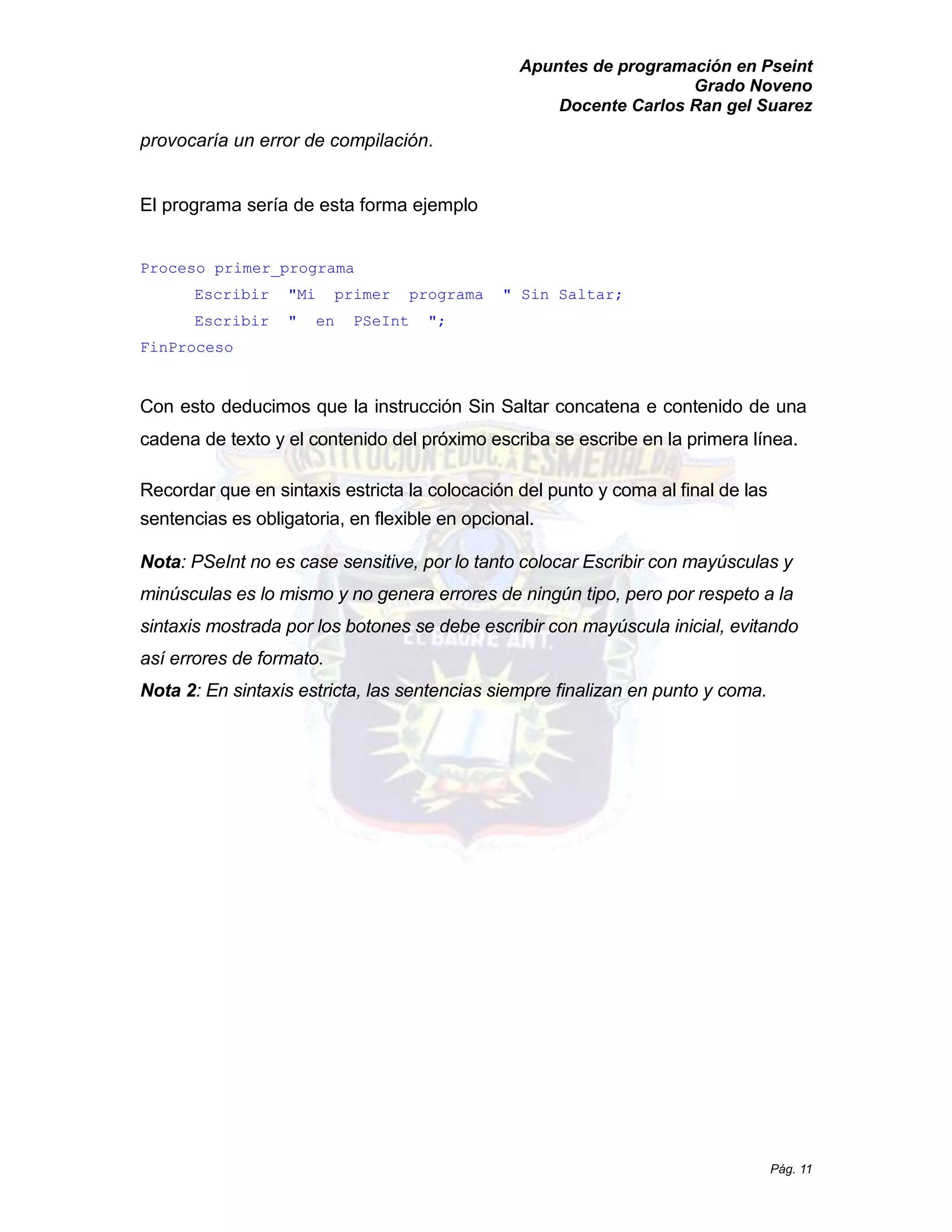 Apuntes de programación en Pseint 
Grado Noveno 
Docente Carlos Ran gel Suarez 
Pág. 11 
provocaría un error de compilación. 
El programa sería de esta forma ejemplo 
Proceso primer_programa 
Escribir " Mi primer programa Sin Saltar; 
Escribir " en PSeInt "; 
FinProceso 
Con esto deducimos que la instrucción Sin Saltar concatena e contenido de una cadena de texto y el contenido del próximo escriba se escribe en la primera línea. 
Recordar que en sintaxis estricta la colocación del punto y coma al final de las sentencias es obligatoria, en flexible opcional. 
Nota: PSeInt no es case sensitive, por lo tanto colocar Escribir con mayúsculas y minúsculas es lo mismo y no genera errores de ningún tipo, pero por respeto a la sintaxis mostrada por los botones se debe escribir con mayúscula inicial, evitando así errores de formato. 
Nota 2: En sintaxis estricta, las sentencias siempre finalizan en punto y coma.  