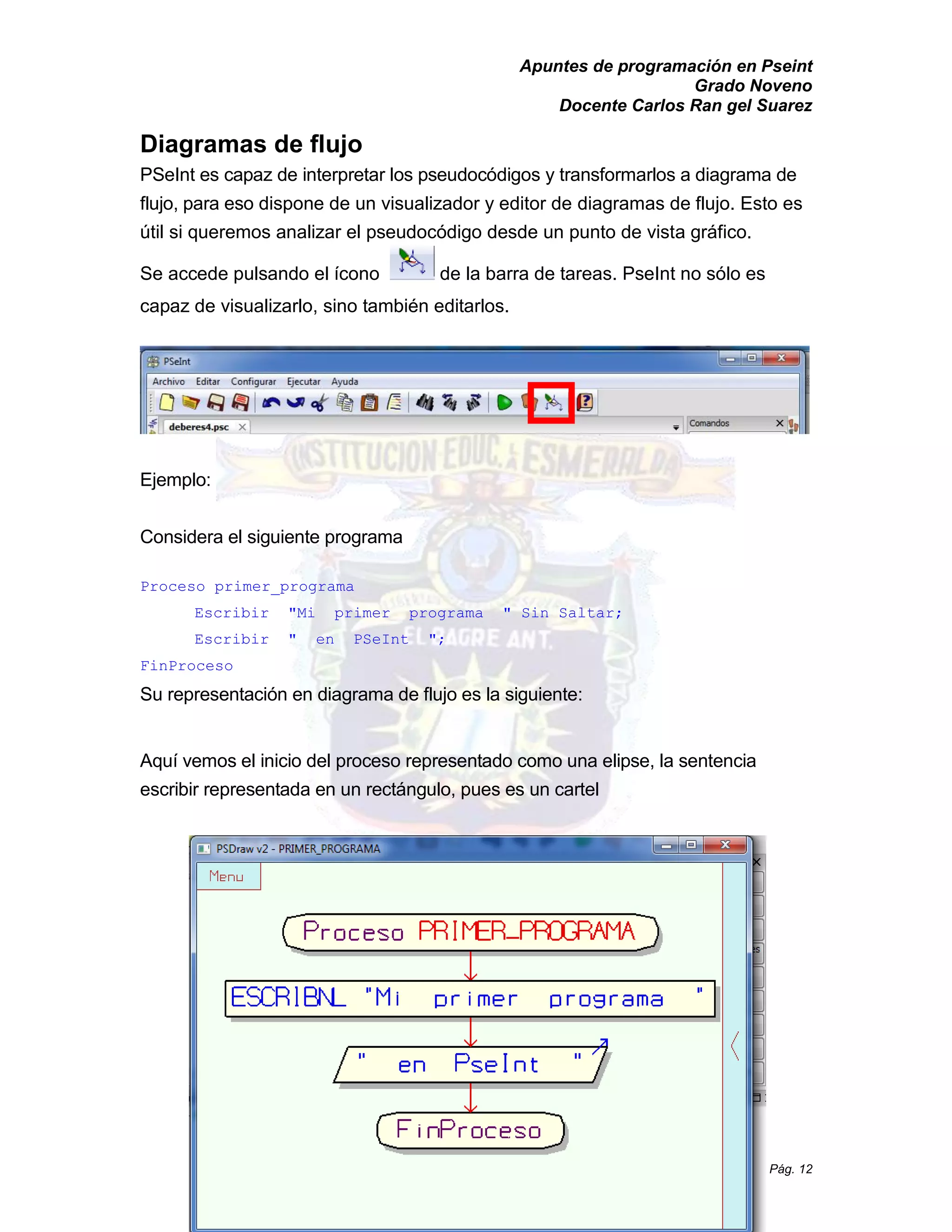 Apuntes de programación en Pseint 
Grado Noveno 
Docente Carlos Ran gel Suarez 
Pág. 12 
Diagramas de flujo 
PSeInt es capaz de interpretar los pseudocódigos y transformarlos a diagrama de 
flujo, para eso dispone de un visualizador y editor de diagramas de flujo. Esto es 
útil si queremos analizar el pseudocódigo desde un punto de vista gráfico. 
Se accede pulsando el ícono de la barra de tareas. PseInt no sólo es 
capaz de visualizarlo, sino también editarlos. 
Ejemplo: 
Considera el siguiente programa 
Proceso primer_programa 
Escribir "Mi primer programa " Sin Saltar; 
Escribir " en PSeInt "; 
FinProceso 
Su representación en diagrama de flujo es la siguiente: 
Aquí vemos el inicio del proceso representado como una elipse, la sentencia 
escribir representada en un rectángulo, pues es un cartel 
 