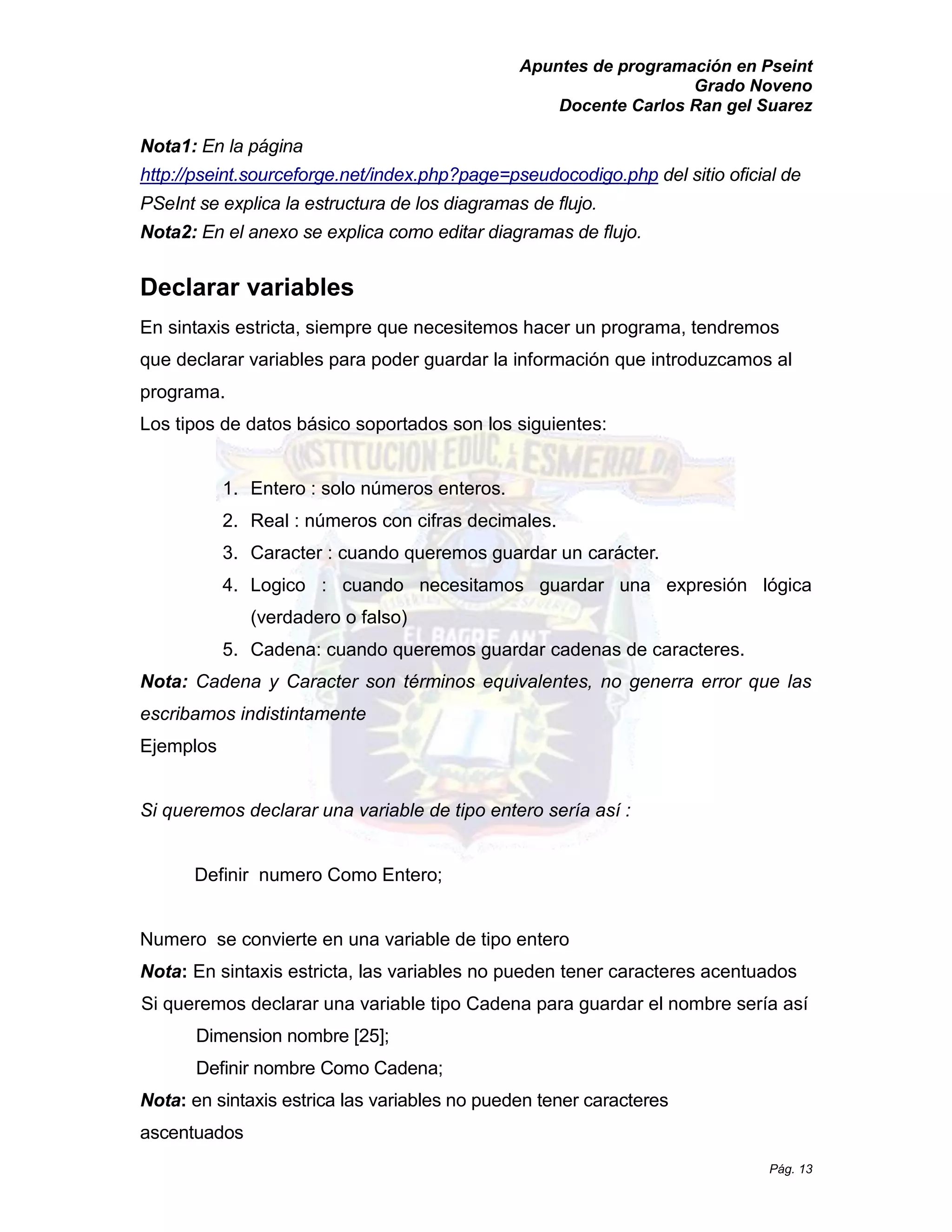 Apuntes de programación en Pseint 
Grado Noveno 
Docente Carlos Ran gel Suarez 
Pág. 13 
Nota1: En la página http://pseint.sourceforge.net/index.php?page=pseudocodigo.php del sitio oficial de PSeInt se explica la estructura de los diagramas flujo. 
Nota2: En el anexo se explica como editar diagramas de flujo. 
Declarar variables 
En sintaxis estricta, siempre que necesitemos hacer un programa, tendremos que declarar variables para poder guardar la información introduzcamos al programa. 
Los tipos de datos básico soportados son los siguientes: 
1. Entero : solo números enteros. 
2. Real : números con cifras decimales. 
3. Caracter : cuando queremos guardar un carácter. 
4. Logico : cuando necesitamos guardar una expresión lógica (verdadero o falso) 
5. Cadena: cuando queremos guardar cadenas de caracteres. 
Nota: Cadena y Caracter son términos equivalentes, no generra error que las escribamos indistintamente 
Ejemplos 
Si queremos declarar una variable de tipo entero sería así : 
Definir numero Como Entero; 
Numero se convierte en una variable de tipo entero 
Nota: En sintaxis estricta, las variables no pueden tener caracteres acentuados 
Si queremos declarar una variable tipo Cadena para guardar el nombre sería así Dimension nombre [25]; 
Definir nombre Como Cadena; 
Nota: en sintaxis estrica las variables no pueden tener caracteres ascentuados  
