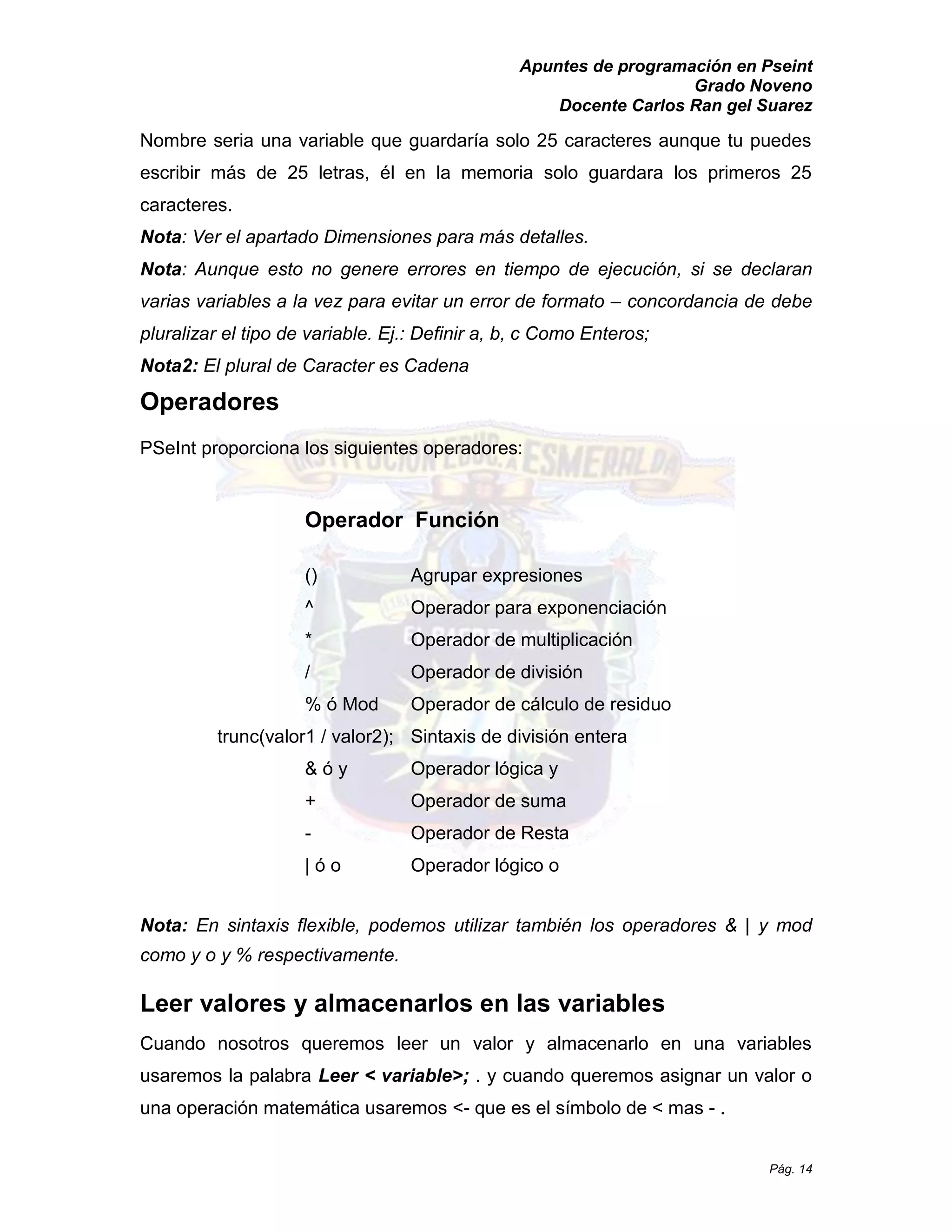 Apuntes de programación en Pseint 
Grado Noveno 
Docente Carlos Ran gel Suarez 
Pág. 14 
Nombre seria una variable que guardaría solo 25 caracteres aunque tu puedes escribir más de 25 letras, él en la memoria solo guardara los primeros 25 caracteres. 
Nota: Ver el apartado Dimensiones para más detalles. 
Nota: Aunque esto no genere errores en tiempo de ejecución, si se declaran varias variables a la vez para evitar un error de formato – concordancia de debe pluralizar el tipo de variable. Ej.: Definir a, b, c Como Enteros; 
Nota2: El plural de Caracter es Cadena 
Operadores 
PSeInt proporciona los siguientes operadores: 
Operador Función 
() Agrupar expresiones 
^ Operador para exponenciación 
* Operador de multiplicación 
/ Operador de división 
% ó Mod Operador de cálculo de residuo 
trunc(valor1 / valor2); Sintaxis de división entera 
& ó y Operador lógica y 
+ Operador de suma 
- Operador de Resta 
| ó o Operador lógico o 
Nota: En sintaxis flexible, podemos utilizar también los operadores & | y mod como y o y % respectivamente. 
Leer valores y almacenarlos en las variables 
Cuando nosotros queremos leer un valor y almacenarlo en una variables usaremos la palabra Leer < variable>; . y cuando queremos asignar un valor o una operación matemática usaremos <- que es el símbolo de < mas - . 
 