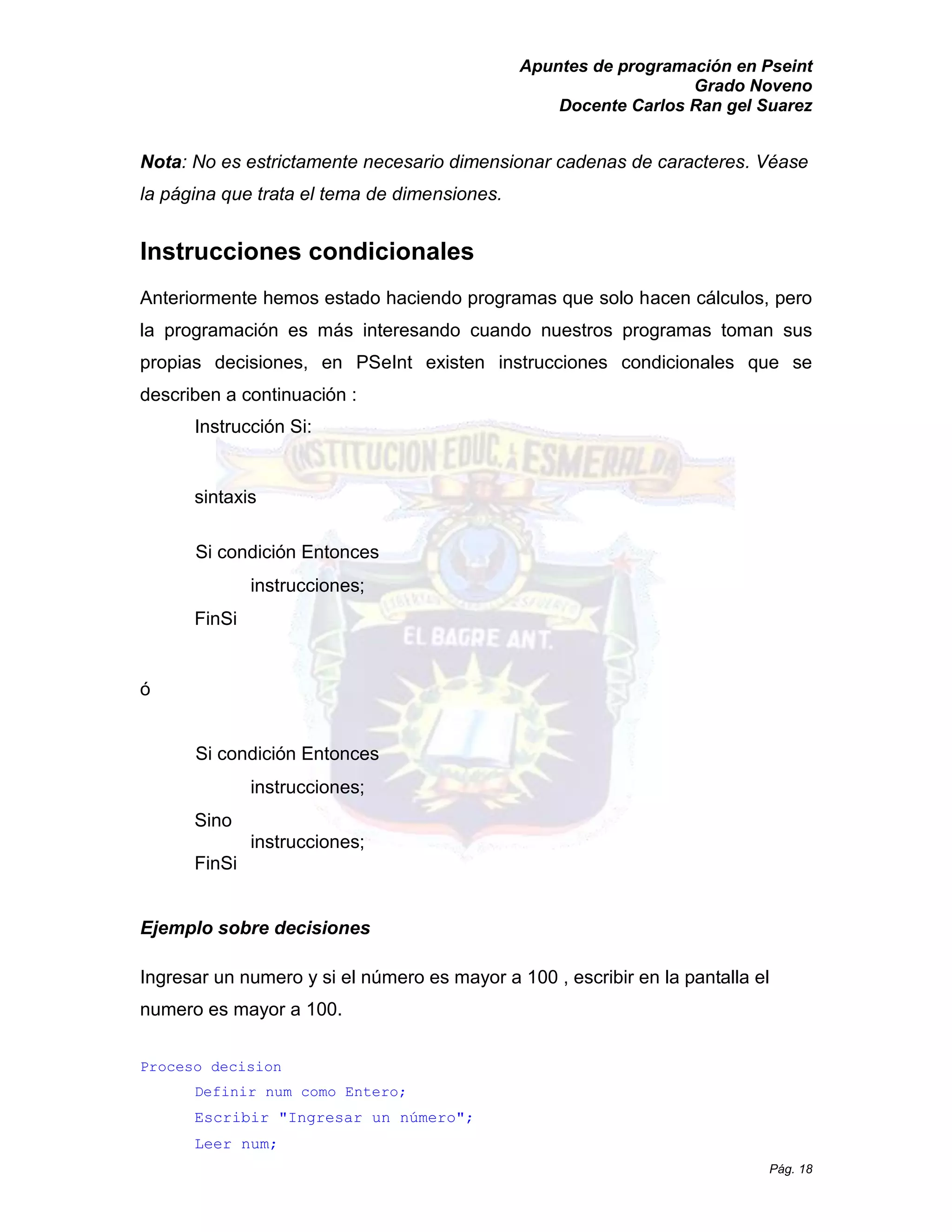 Apuntes de programación en Pseint 
Grado Noveno 
Docente Carlos Ran gel Suarez 
Pág. 18 
Nota: No es estrictamente necesario dimensionar cadenas de caracteres. Véase la página que trata el tema de dimensiones. 
Instrucciones condicionales 
Anteriormente hemos estado haciendo programas que solo hacen cálculos, pero la programación es más interesando cuando nuestros programas toman sus propias decisiones, en PSeInt existen instrucciones condicionales que se describen a continuación : 
Instrucción Si: 
sintaxis 
Si condición Entonces instrucciones; 
FinSi 
ó 
Si condición Entonces instrucciones; 
Sino 
instrucciones; 
FinSi 
Ejemplo sobre decisiones 
Ingresar un numero y si el número es mayor a 100 , escribir en la pantalla el numero es mayor a 100. 
Proceso decision 
Definir num como Entero; 
Escribir "Ingresar un número"; 
Leer num;  