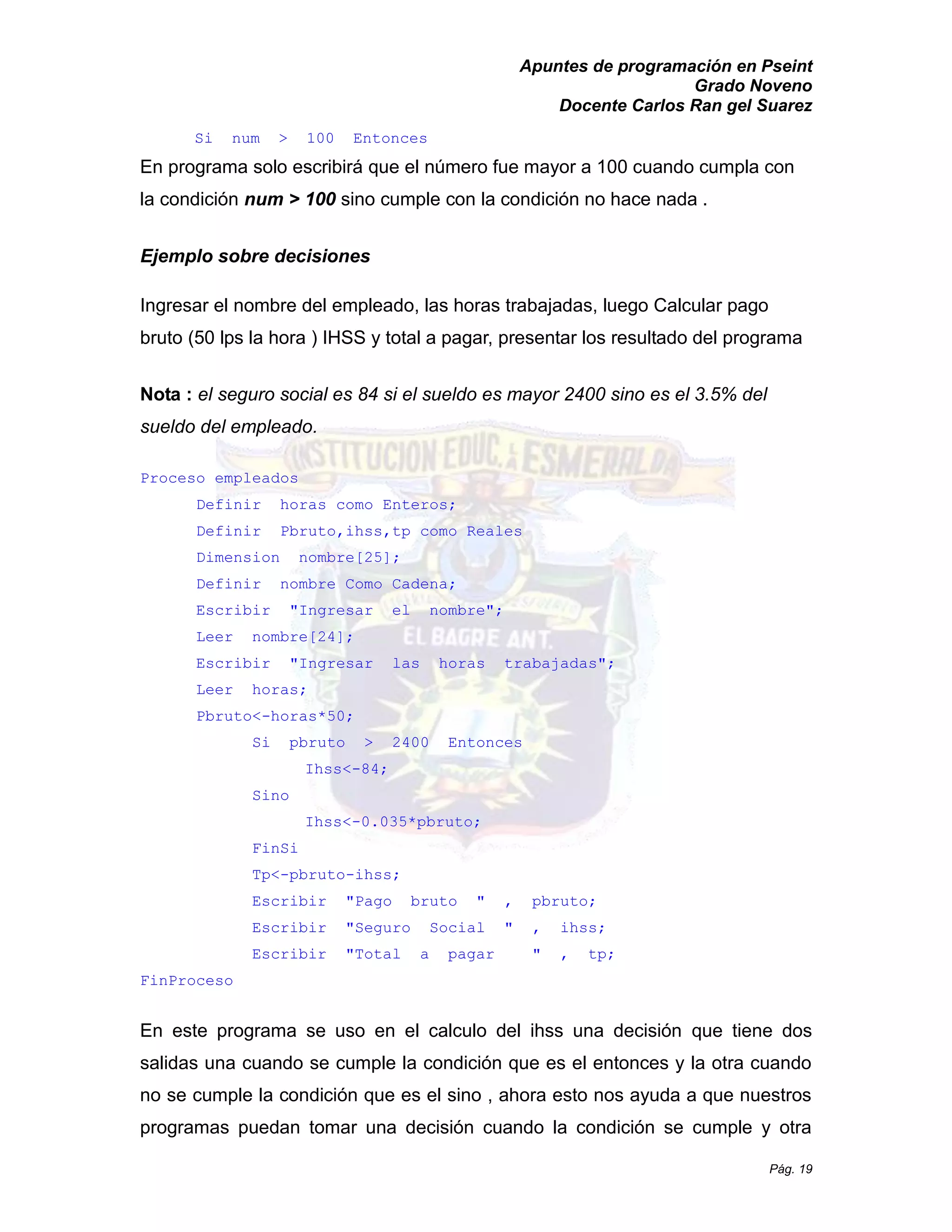 Apuntes de programación en Pseint 
Grado Noveno 
Docente Carlos Ran gel Suarez 
Pág. 19 
Si num > 100 Entonces 
En programa solo escribirá que el número fue mayor a 100 cuando cumpla con la condición num > 100 sino cumple con la condición no hace nada . 
Ejemplo sobre decisiones 
Ingresar el nombre del empleado, las horas trabajadas, luego Calcular pago bruto (50 lps la hora ) IHSS y total a pagar, presentar los resultado del programa 
Nota : el seguro social es 84 si sueldo mayor 2400 sino 3.5% del sueldo del empleado. 
Proceso empleados 
Definir horas como Enteros; 
Definir Pbruto,ihss,tp como Reales 
Dimension nombre[25]; 
Definir nombre Como Cadena; 
Escribir "Ingresar el nombre"; 
Leer nombre[24]; 
Escribir "Ingresar las horas trabajadas"; 
Leer horas; 
Pbruto<-horas*50; 
Si pbruto > 2400 Entonces 
Ihss<-84; 
Sino 
Ihss<-0.035*pbruto; 
FinSi 
Tp<-pbruto-ihss; 
Escribir "Pago bruto " , pbruto; 
Escribir " Seguro Social , ihss; 
Escribir " Total a pagar , tp; 
FinProceso 
En este programa se uso en el calculo del ihss una decisión que tiene dos salidas una cuando se cumple la condición que es el entonces y otra no se cumple la condición que es el sino , ahora esto nos ayuda a nuestros programas puedan tomar una decisión cuando la condición se cumple y otra  