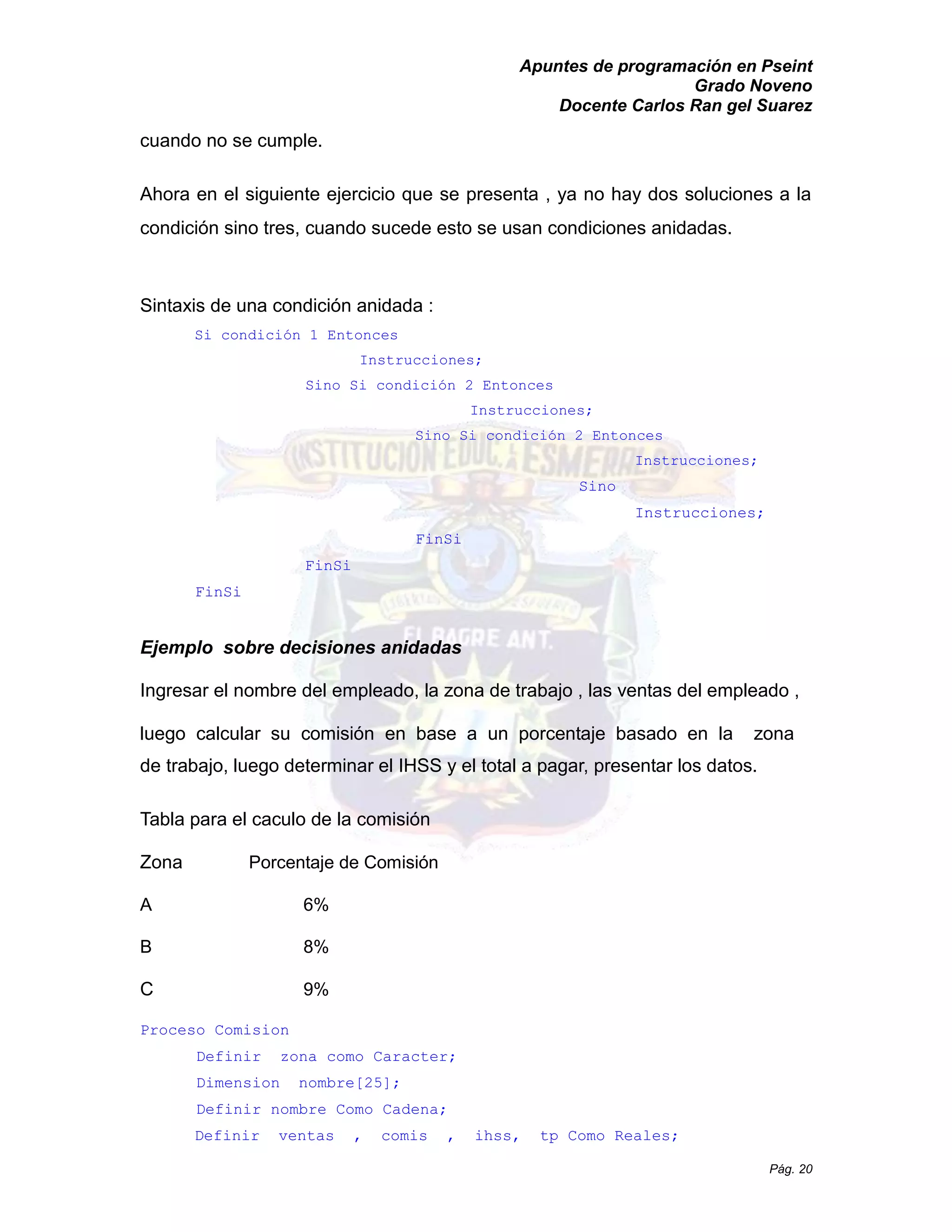 Apuntes de programación en Pseint 
Grado Noveno 
Docente Carlos Ran gel Suarez 
Pág. 20 
cuando no se cumple. 
Ahora en el siguiente ejercicio que se presenta , ya no hay dos soluciones a la condición sino tres, cuando sucede esto se usan condiciones anidadas. 
Sintaxis de una condición anidada : 
Si condición 1 Entonces Instrucciones; 
Sino Si condición 2 Entonces Instrucciones; 
Sino Si condición 2 Entonces Instrucciones; 
Sino 
Instrucciones; 
FinSi 
FinSi 
FinSi 
Ejemplo sobre decisiones anidadas 
Ingresar el nombre del empleado, la zona de trabajo , 
las ventas empleado luego calcular su comisión en base a un porcentaje basado la zona de trabajo, luego determinar el IHSS y total a pagar, presentar los datos. 
Tabla para el caculo de la comisión 
Zona Porcentaje de Comisión 
A 6% 
B 8% 
C 9% 
Proceso Comision 
Definir zona como Caracter; 
Dimension nombre[25]; 
Definir nombre Como Cadena; 
Definir ventas , comis ihss, tp Como Reales;  