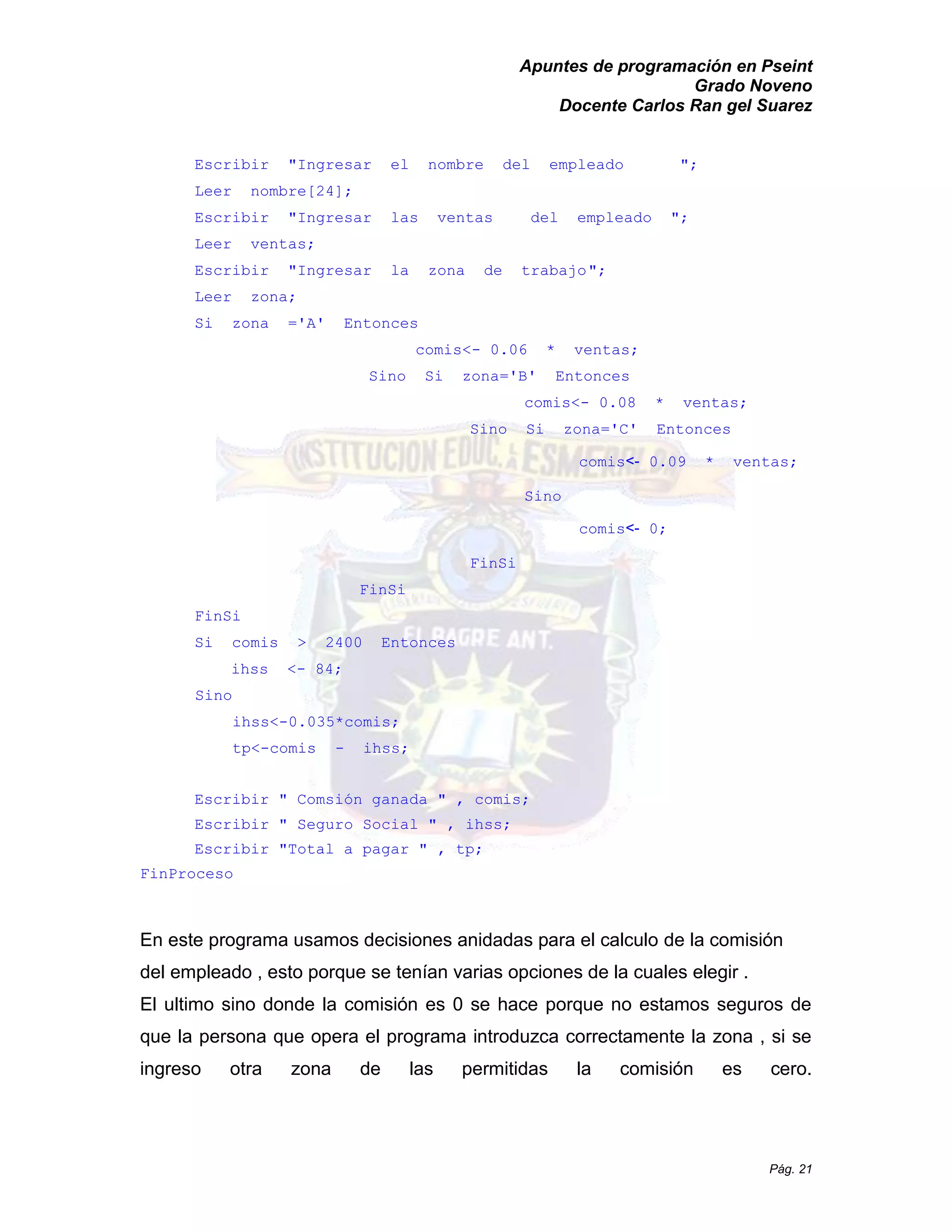 Apuntes de programación en Pseint 
Grado Noveno 
Docente Carlos Ran gel Suarez 
Pág. 21 
Escribir "Ingresar el nombre del empleado "; 
Leer nombre[24]; 
Escribir "Ingresar las ventas del empleado "; 
Leer ventas; 
Escribir "Ingresar la zona de trabajo "; 
Leer zona; 
Si zona ='A' Entonces 
comis<- 0.06 * ventas; 
Sino Si zona='B' Entonces 
comis<- 0.08 * ventas; 
Sino Si zona='C' Entonces 
comis<- 0.09 * ventas; 
Sino 
comis<- 0; 
FinSi 
FinSi 
FinSi 
Si comis > 2400 Entonces 
ihss <- 84; 
Sino 
ihss<-0.035*comis; 
tp<-comis - ihss; 
Escribir " Comsión ganada , comis; 
Escribir " Seguro Social " , ihss; 
Escribir " Total a pagar , tp; 
FinProceso 
En este programa usamos decisiones anidadas para el calculo de la comisión del empleado , esto porque se tenían varias opciones de la cuales elegir . 
El ultimo sino donde la comisión es 0 se hace porque no estamos seguros de que la persona opera el programa introduzca correctamente zona , si se ingreso otra zona de las permitidas la comisión es cero.  
