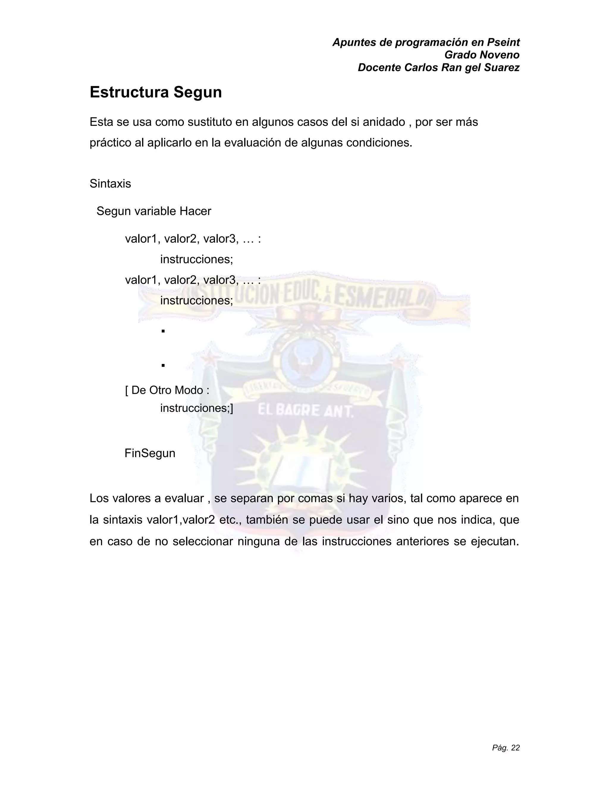 Apuntes de programación en Pseint 
Grado Noveno 
Docente Carlos Ran gel Suarez 
Pág. 22 
Estructura Segun 
Esta se usa como sustituto en algunos casos del si anidado , por ser más práctico al aplicarlo en la evaluación de algunas condiciones. 
Sintaxis 
Segun variable Hacer 
valor1, valor2, valor3, … : instrucciones; 
valor1, valor2, valor3, … : instrucciones; 
. 
. 
[ De Otro Modo : instrucciones;] 
FinSegun 
Los valores a evaluar , se separan por comas si hay varios, tal como aparece en la sintaxis valor1,valor2 etc., también se puede usar el sino que nos indica, que en caso de no seleccionar ninguna las instrucciones anteriores se ejecutan.  