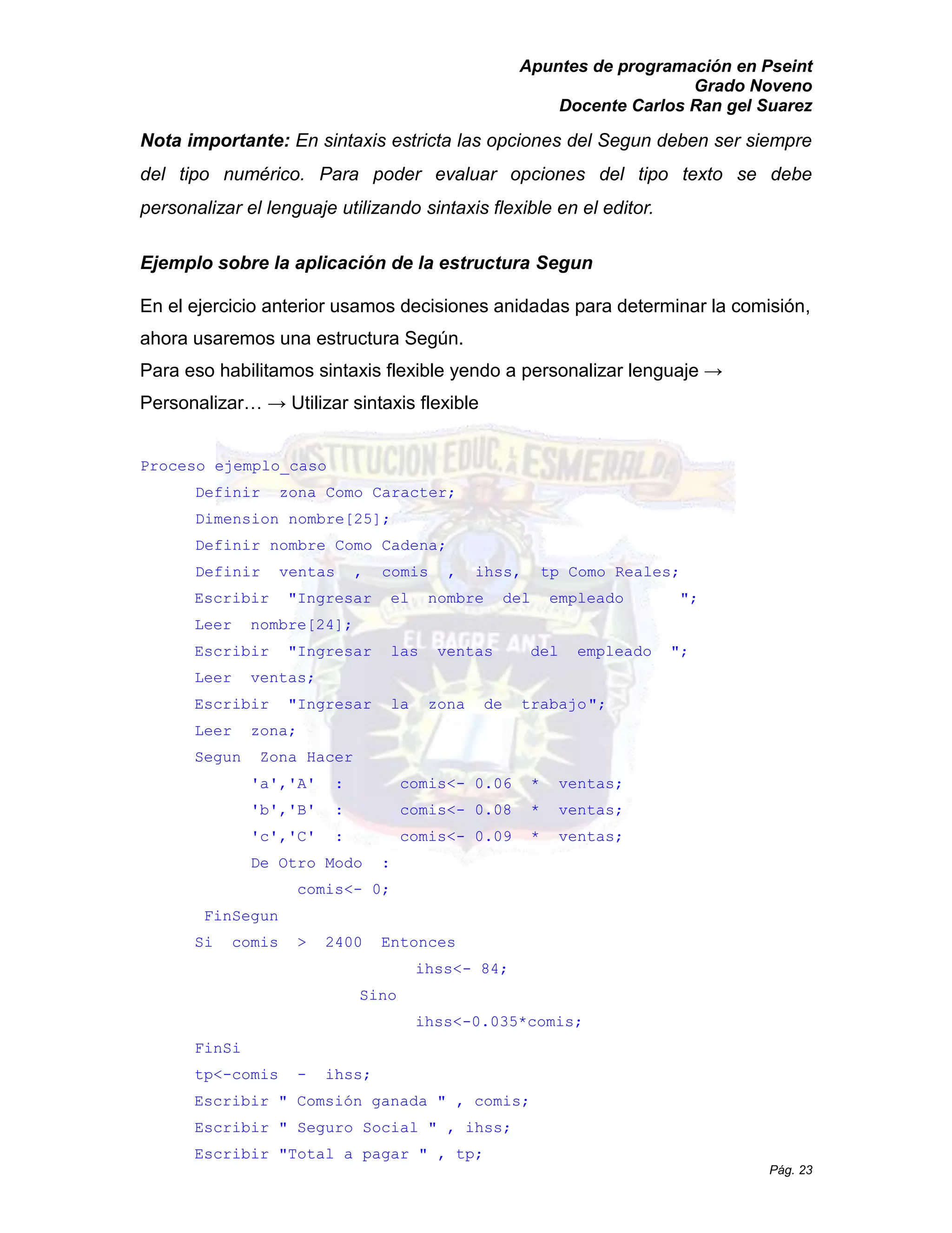 Apuntes de programación en Pseint 
Grado Noveno 
Docente Carlos Ran gel Suarez 
Pág. 23 
Nota importante: En sintaxis estricta las opciones del Segun deben ser siempre del tipo numérico. Para poder evaluar opciones del tipo texto se debe personalizar el lenguaje utilizando sintaxis flexible en el editor. 
Ejemplo sobre la aplicación de estructura Segun 
En el ejercicio anterior usamos decisiones anidadas para determinar la comisión, ahora usaremos una estructura Según. 
Para eso habilitamos sintaxis flexible yendo a personalizar lenguaje → Personalizar… → Utilizar sintaxis flexible 
Proceso ejemplo_caso 
Definir zona Como Caracter; 
Dimension nombre[25]; 
Definir nombre Como Cadena; 
Definir ventas , comis ihss, tp Como Reales; 
Escribir "Ingresar el nombre del empleado "; 
Leer nombre[24]; 
Escribir "Ingresar las ventas del empleado "; 
Leer ventas; 
Escribir "Ingresar la zona de trabajo "; 
Leer zona; 
Segun Zona Hacer 
'a','A' : comis<- 0.06 * ventas; 
'b','B' : comis<- 0.08 * ventas; 
'c','C' : comis<- 0.09 * ventas; 
De Otro Modo : 
comis<- 0; 
FinSegun 
Si comis > 2400 Entonces 
ihss<- 84; 
Sino 
ihss<-0.035*comis; 
FinSi 
tp<-comis - ihss; 
Escribir " Comsión ganada , comis; 
Escribir " Seguro Social " , ihss; 
Escribir " Total a pagar , tp;  