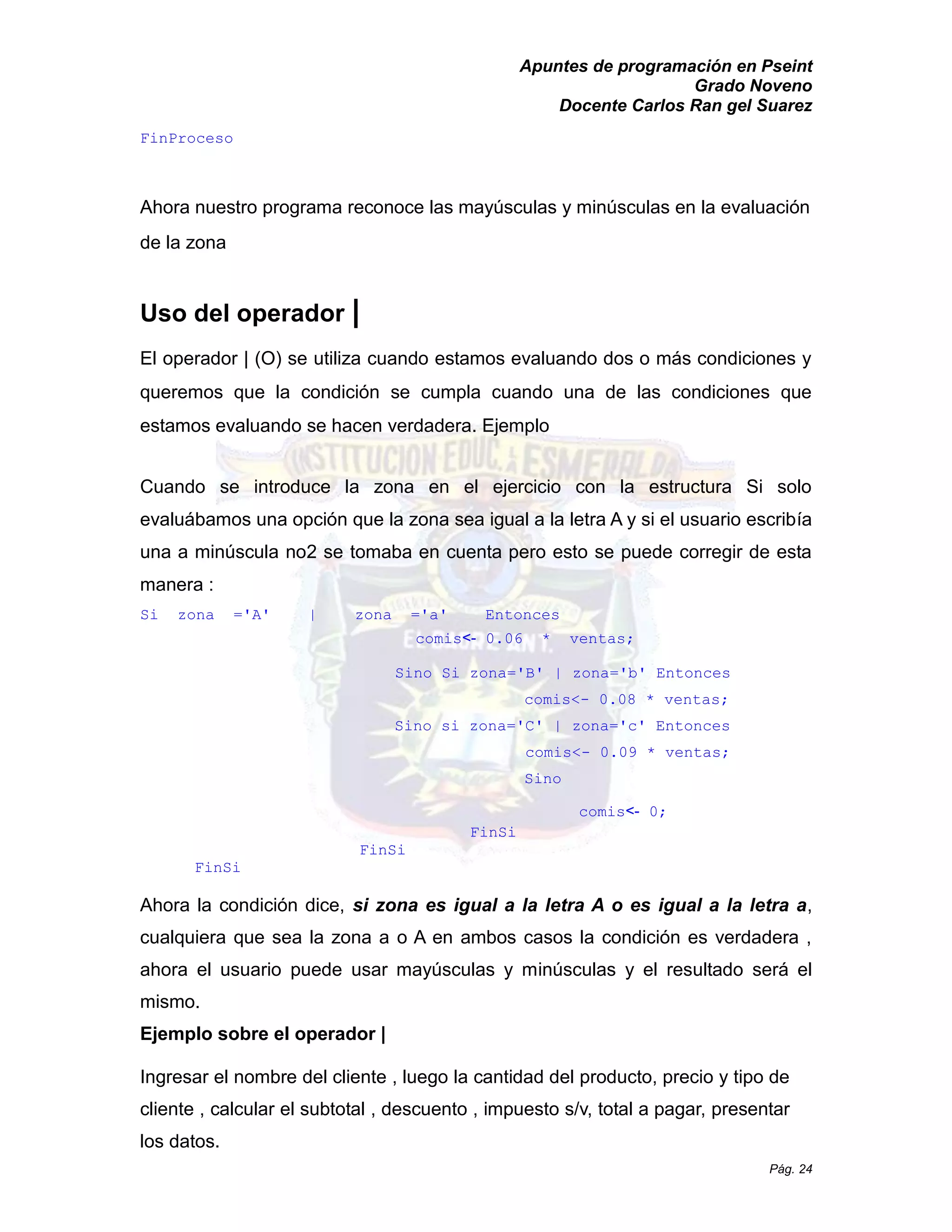 Apuntes de programación en Pseint 
Grado Noveno 
Docente Carlos Ran gel Suarez 
Pág. 24 
FinProceso 
Ahora nuestro programa reconoce las mayúsculas y minúsculas en la evaluación de la zona 
Uso del operador | 
El operador | (O) se utiliza cuando estamos evaluando dos o más condiciones y queremos que la condición se cumpla cuando una de las condiciones que estamos evaluando se hacen verdadera. Ejemplo 
Cuando se introduce la zona en el ejercicio con estructura Si solo evaluábamos una opción que la zona sea igual a letra A y si el usuario escribía una a minúscula no2 se tomaba en cuenta pero esto puede corregir de esta manera : 
Si zona ='A' | a' Entonces 
comis<- 0.06 * ventas; 
Sino Si zona='B' | b' Entonces 
comis<- 0.08 * ventas; 
Sino si zona='C' | c' Entonces 
comis<- 0.09 * ventas; 
Sino 
comis<- 0; 
FinSi 
FinSi 
FinSi 
Ahora la condición dice, si zona es igual a la letra A o a, cualquiera que sea la zona a o A en ambos casos condición es verdadera , ahora el usuario puede usar mayúsculas y minúsculas y el resultado será mismo. 
Ejemplo sobre el operador | 
Ingresar el nombre del cliente , luego la cantidad producto, precio y tipo de cliente , calcular el subtotal descuento impuesto s/v, total a pagar, presentar los datos.  
