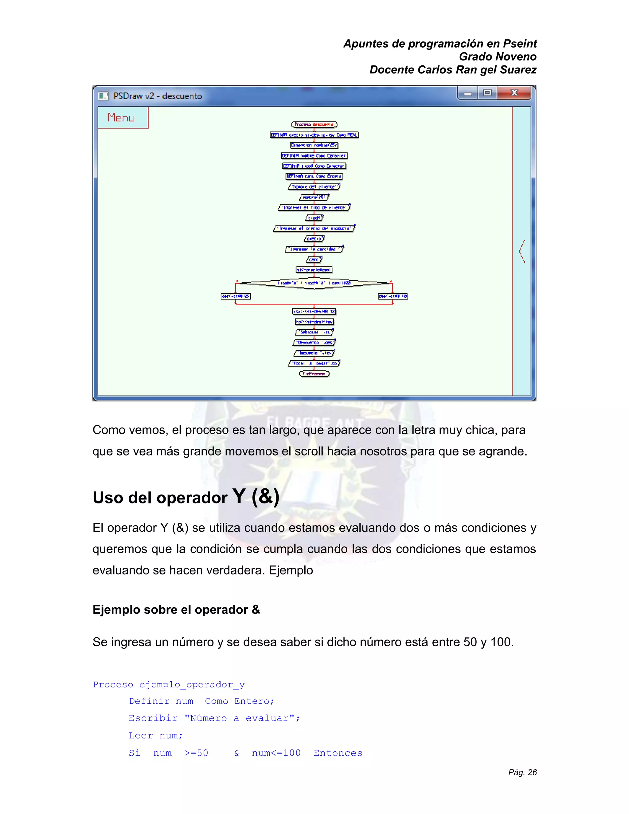 Apuntes de programación en Pseint 
Grado Noveno 
Docente Carlos Ran gel Suarez 
Pág. 26 
Como vemos, el proceso es tan largo, que aparece con la letra muy chica, para que se vea más grande movemos el scroll hacia nosotros para agrande. 
Uso del operador Y (&) 
El operador Y (&) se utiliza cuando estamos evaluando dos o más condiciones y queremos que la condición se cumpla cuando las dos condiciones estamos evaluando se hacen verdadera. Ejemplo 
Ejemplo sobre el operador & 
Se ingresa un número y se desea saber si dicho está entre 50 y 100. 
Proceso ejemplo_operador_y 
Definir num Como Entero; 
Escribir "Número a evaluar"; 
Leer num; 
Si num >=50 & num<=100 Entonces  