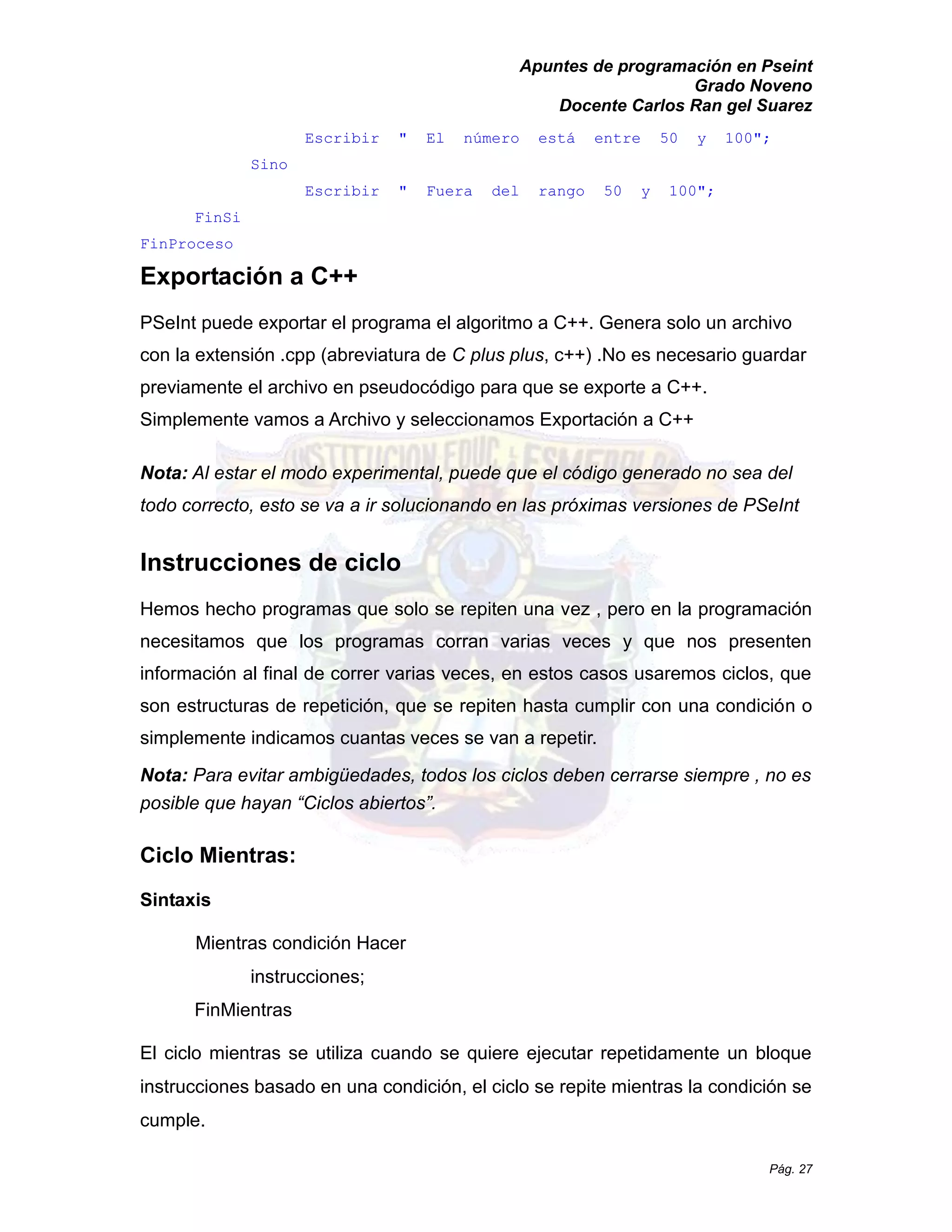 Apuntes de programación en Pseint 
Grado Noveno 
Docente Carlos Ran gel Suarez 
Pág. 27 
Escribir " El número está entre 50 y 100"; 
Sino 
Escribir " Fuera del rango 50 y 100"; 
FinSi 
FinProceso 
Exportación a C++ 
PSeInt puede exportar el programa algoritmo a C++. Genera solo un archivo con la extensión .cpp (abreviatura de C plus plus, c++) .No es necesario guardar previamente el archivo en pseudocódigo para que se exporte a C++. 
Simplemente vamos a Archivo y seleccionamos Exportación a C++ 
Nota: Al estar el modo experimental, puede que código generado no sea del todo correcto, esto se va a ir solucionando en las próximas versiones de PSeInt 
Instrucciones de ciclo 
Hemos hecho programas que solo se repiten una vez , pero en la programación necesitamos que los programas corran varias veces y nos presenten información al final de correr varias veces, en estos casos usaremos ciclos, que son estructuras de repetición, que se repiten hasta cumplir con una condición o simplemente indicamos cuantas veces se van a repetir. 
Nota: Para evitar ambigüedades, todos los ciclos deben cerrarse siempre , no es posible que hayan “Ciclos abiertos”. 
Ciclo Mientras: 
Sintaxis 
Mientras condición Hacer instrucciones; 
FinMientras 
El ciclo mientras se utiliza cuando quiere ejecutar repetidamente un bloque instrucciones basado en una condición, el ciclo se repite mientras la condición cumple.  