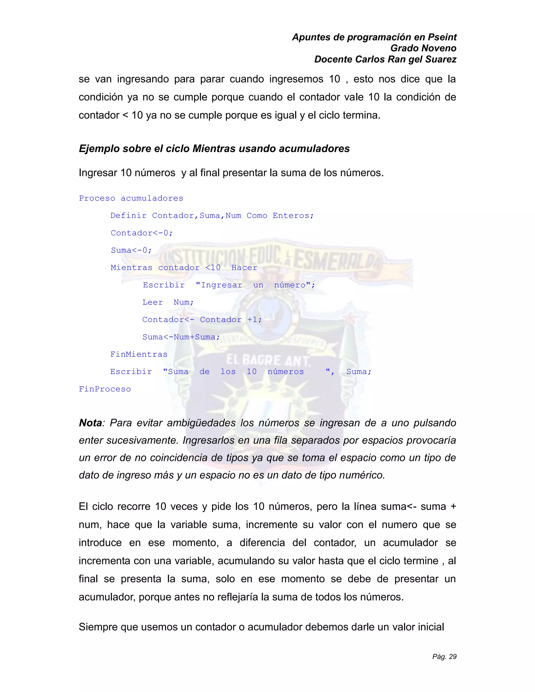 Apuntes de programación en Pseint 
Grado Noveno 
Docente Carlos Ran gel Suarez 
Pág. 29 
se van ingresando para parar cuando ingresemos 10 , esto nos dice que la condición ya no se cumple porque cuando el contador vale 10 la condición de contador < 10 ya no se cumple porque es igual y el ciclo termina. 
Ejemplo sobre el ciclo Mientras usando acumuladores 
Ingresar 10 números y al final presentar la suma de los números. 
Proceso acumuladores 
Definir Contador,Suma,Num Como Enteros; 
Contador<-0; 
Suma<-0; 
Mientras contador <10 Hacer 
Escribir "Ingresar un número"; 
Leer Num; 
Contador<- Contador +1; 
Suma<-Num+Suma; 
FinMientras 
Escribir "Suma de los 10 números ", Suma; 
FinProceso 
Nota: Para evitar ambigüedades los números se ingresan de a uno pulsando enter sucesivamente. Ingresarlos en una fila separados por espacios provocaría un error de no coincidencia tipos ya que se toma el espacio como tipo dato de ingreso más y un espacio no es tipo numérico. 
El ciclo recorre 10 veces y pide los números, pero la línea suma<- suma + num, hace que la variable suma, incremente su valor con el numero que se introduce en ese momento, a diferencia del contador, un acumulador se incrementa con una variable, acumulando su valor hasta que el ciclo termine , al final se presenta la suma, solo en ese momento debe de presentar un acumulador, porque antes no reflejaría la suma de todos los números. 
Siempre que usemos un contador o acumulador debemos darle valor inicial  