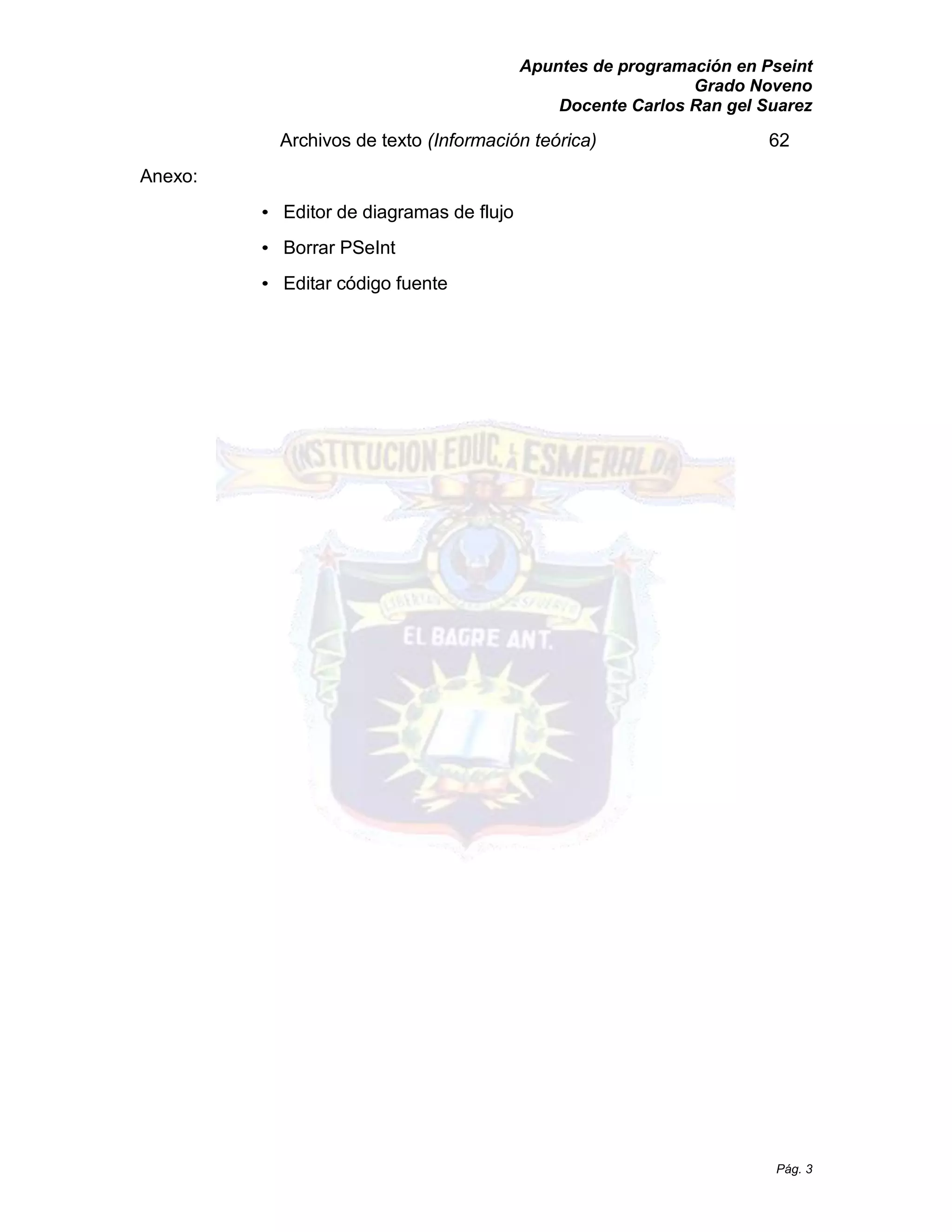 Apuntes de programación en Pseint 
Grado Noveno 
Docente Carlos Ran gel Suarez 
Pág. 3 
Archivos de texto (Información teórica) 62 
Anexo: 
• Editor de diagramas flujo 
• Borrar PSeInt 
• Editar código fuente  