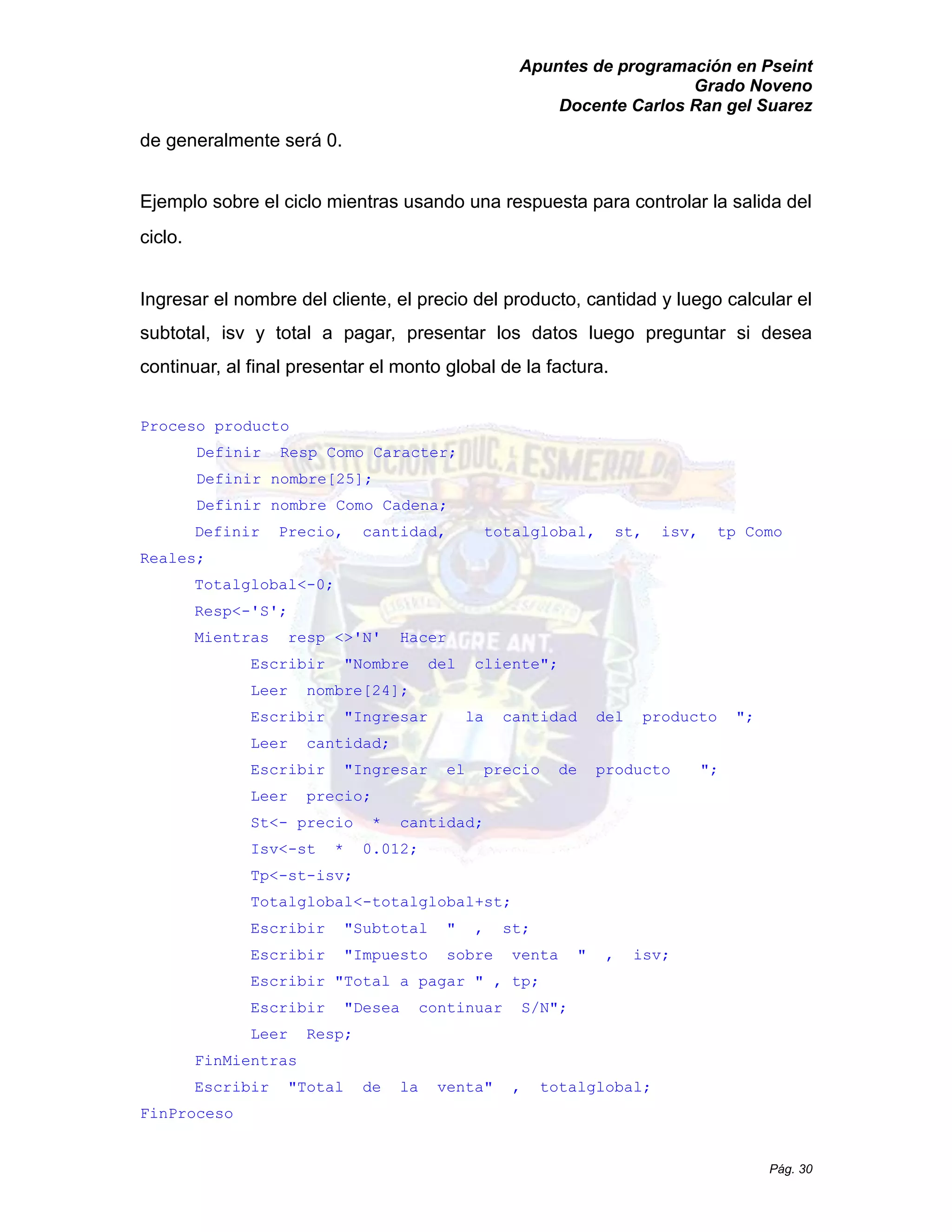 Apuntes de programación en Pseint 
Grado Noveno 
Docente Carlos Ran gel Suarez 
Pág. 30 
de generalmente será 0. 
Ejemplo sobre el ciclo mientras usando una respuesta para controlar la salida del ciclo. 
Ingresar el nombre del cliente, el precio del producto, cantidad y luego calcular subtotal, isv y total a pagar, presentar los datos luego preguntar si desea continuar, al final presentar el monto global de la factura. 
Proceso producto 
Definir Resp Como Caracter; 
Definir nombre[25]; 
Definir nombre Como Cadena; 
Definir Precio, cantidad, totalglobal, st, isv, tp Como Reales; 
Totalglobal<-0; 
Resp<-'S'; 
Mientras resp <>'N' Hacer 
Escribir "Nombre del cliente"; 
Leer nombre[24]; 
Escribir "Ingresar la cantidad del producto "; 
Leer cantidad; 
Escribir "Ingresar el precio de producto "; 
Leer precio; 
St<- precio * cantidad; 
Isv<-st * 0.012; 
Tp<-st-isv; 
Totalglobal<-totalglobal+st; 
Escribir " Subtotal , st; 
Escribir " Impuesto sobre venta , isv; 
Escribir " Total a pagar , tp; 
Escribir "Desea continuar S/N"; 
Leer Resp; 
FinMientras 
Escribir "Total de la venta" , totalglobal; 
FinProceso 
 