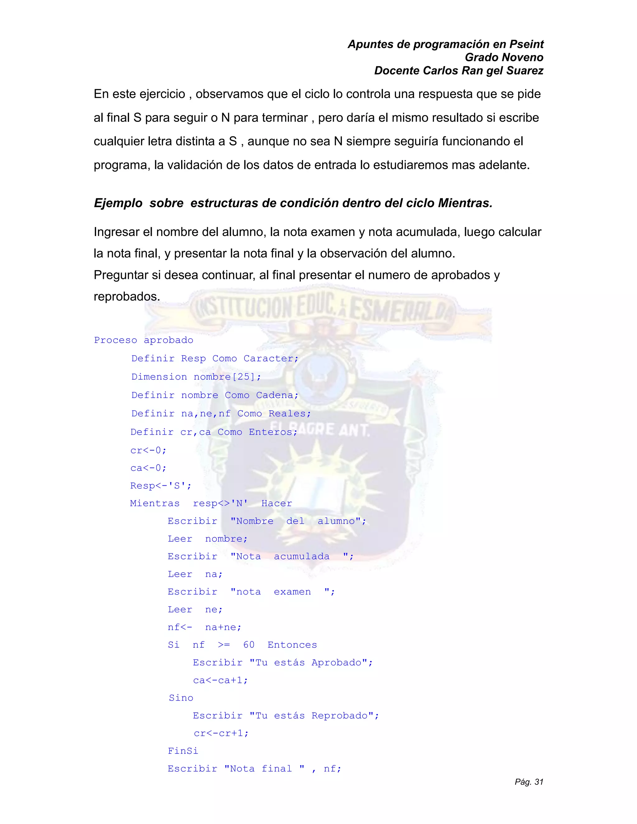 Apuntes de programación en Pseint 
Grado Noveno 
Docente Carlos Ran gel Suarez 
Pág. 31 
En este ejercicio , observamos que el ciclo lo controla una respuesta se pide al final S para seguir o N terminar , pero daría el mismo resultado si escribe cualquier letra distinta a S , aunque no sea N siempre seguiría funcionando el programa, la validación de los datos entrada lo estudiaremos mas adelante. 
Ejemplo sobre estructuras de condición dentro del ciclo Mientras. 
Ingresar el nombre del alumno, la nota examen y acumulada, luego calcular la nota final, y presentar final observación del alumno. 
Preguntar si desea continuar, al final presentar el numero de aprobados y reprobados. 
Proceso aprobado 
Definir Resp Como Caracter; Dimension nombre[25]; 
Definir nombre Como Cadena; 
Definir na,ne,nf Como Reales; 
Definir cr,ca Como Enteros; 
cr<-0; 
ca<-0; 
Resp<-'S'; 
Mientras resp<>'N' Hacer 
Escribir "Nombre del alumno"; 
Leer nombre; 
Escribir "Nota acumulada "; 
Leer na; 
Escribir "nota examen "; 
Leer ne; 
nf<- na+ne; 
Si nf >= 60 Entonces 
Escribir "Tu estás Aprobado"; 
ca<-ca+1; 
Sino 
Escribir "Tu estás Reprobado"; 
cr<-cr+1; 
FinSi 
Escribir " Nota final , nf;  