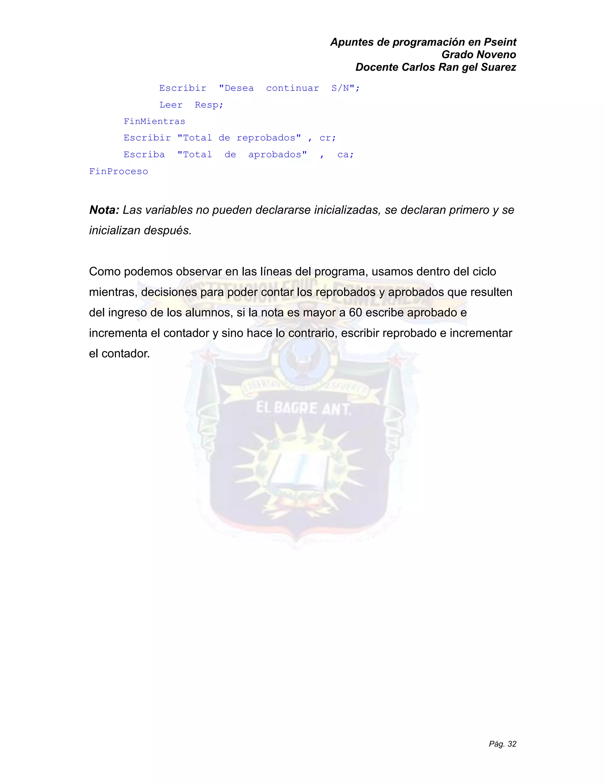 Apuntes de programación en Pseint 
Grado Noveno 
Docente Carlos Ran gel Suarez 
Pág. 32 
Escribir "Desea continuar S/N"; 
Leer Resp; 
FinMientras 
Escribir "Total de reprobados" , cr; 
Escriba "Total de aprobados" , ca; 
FinProceso 
Nota: Las variables no pueden declararse inicializadas, se declaran primero y inicializan después. 
Como podemos observar en las líneas del programa, usamos dentro ciclo mientras, decisiones para poder contar los reprobados y aprobados que resulten del ingreso de los alumnos, si la nota es mayor a 60 escribe aprobado e incrementa el contador y sino hace lo contrario, escribir reprobado e incrementar el contador.  