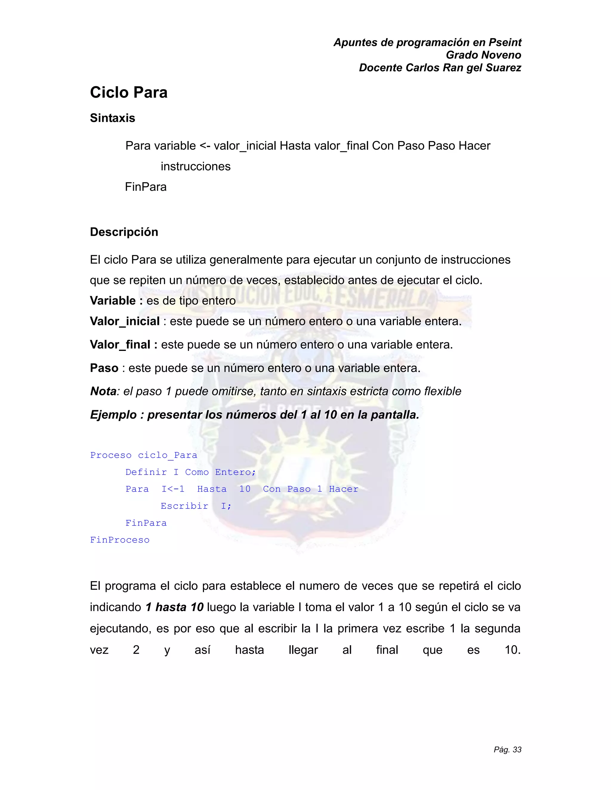 Apuntes de programación en Pseint 
Grado Noveno 
Docente Carlos Ran gel Suarez 
Pág. 33 
Ciclo Para 
Sintaxis 
Para variable <- valor_inicial Hasta valor_final Con Paso Hacer 
instrucciones 
FinPara 
Descripción 
El ciclo Para se utiliza generalmente para ejecutar un conjunto de instrucciones que se repiten un número de veces, establecido antes ejecutar el ciclo. Variable : es de tipo entero 
Valor_inicial : este puede se un número entero o una variable entera. Valor_final : este puede se un número entero o una variable entera. 
Paso : este puede se un número entero o una variable entera. 
Nota: el paso 1 puede omitirse, tanto en sintaxis estricta como flexible 
Ejemplo : presentar los números del 1 al 10 en la pantalla. 
Proceso ciclo_Para 
Definir I Como Entero; 
Para I<-1 Hasta 10 Con Paso Hacer 
Escribir I; 
FinPara 
FinProceso 
El programa el ciclo para establece numero de veces que se repetirá el ciclo indicando 1 hasta 10 luego la variable I toma el valor 1 a 10 según ciclo se va ejecutando, es por eso que al escribir la I primera vez escribe 1 segunda vez 2 y así hasta llegar al final que es 10.  