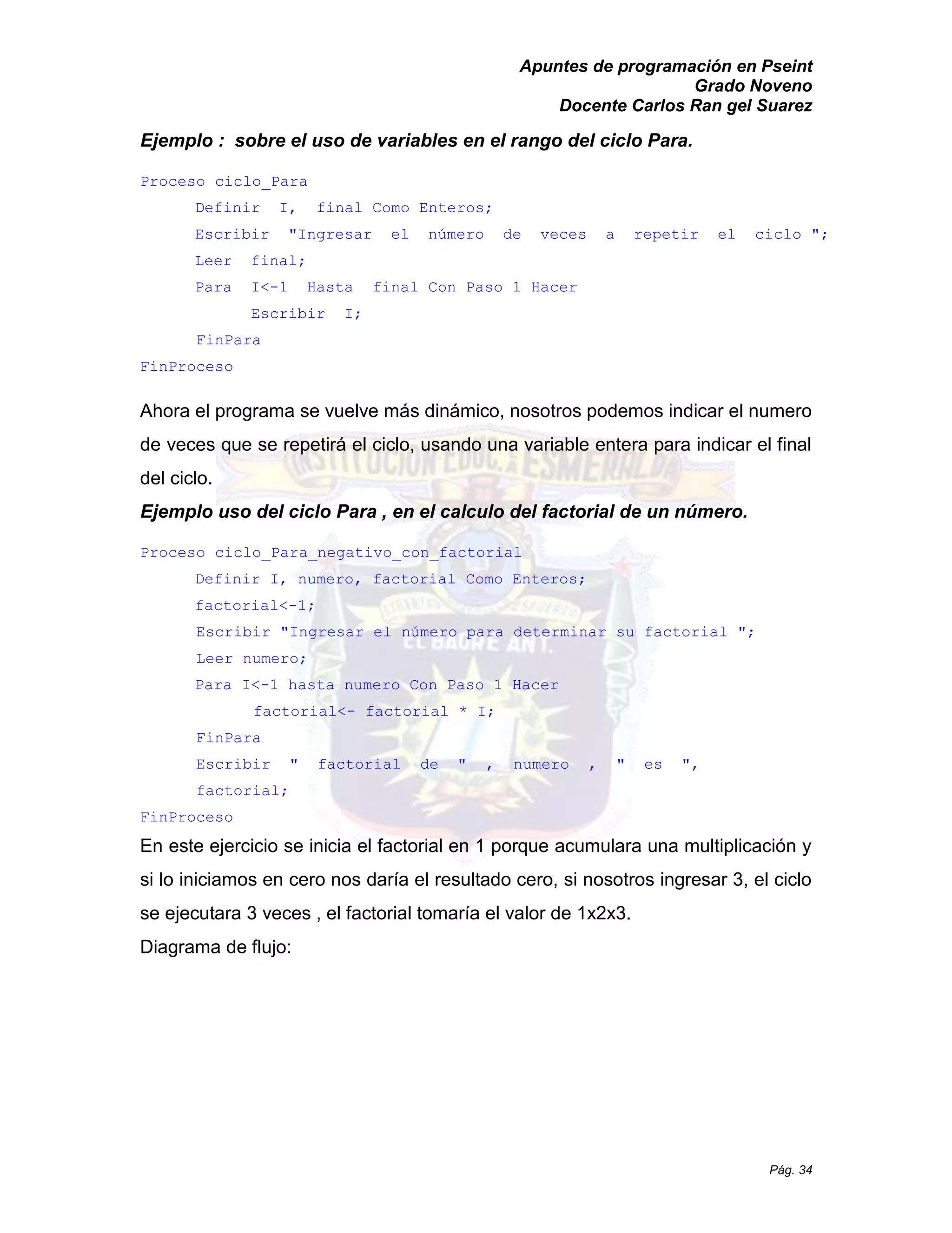 Apuntes de programación en Pseint 
Grado Noveno 
Docente Carlos Ran gel Suarez 
Pág. 34 
Ejemplo : sobre el uso de variables en el rango del ciclo Para. 
Proceso ciclo_Para 
Definir I, final Como Enteros; 
Escribir "Ingresar el número de veces a repetir ciclo "; 
Leer final; 
Para I<-1 Hasta final Con Paso 1 Hacer 
Escribir I; 
FinPara 
FinProceso 
Ahora el programa se vuelve más dinámico, nosotros podemos indicar el numero de veces que se repetirá el ciclo, usando una variable entera para indicar final del ciclo. 
Ejemplo uso del ciclo Para , en el calculo factorial de un número. 
Proceso ciclo_Para_negativo_con_factorial 
Definir I, numero, factorial Como Enteros; 
factorial<-1; 
Escribir "Ingresar el número para determinar su factorial "; 
Leer numero; 
Para I<-1 hasta numero Con Paso Hacer 
factorial<- factorial * I; 
FinPara 
Escribir " factorial de " , numero es ", factorial; 
FinProceso 
En este ejercicio se inicia el factorial en 1 porque acumulara una multiplicación y si lo iniciamos en cero nos daría el resultado cero, nosotros ingresar 3, ciclo se ejecutara 3 veces , el factorial tomaría el valor de 1x2x3. 
Diagrama de flujo:  