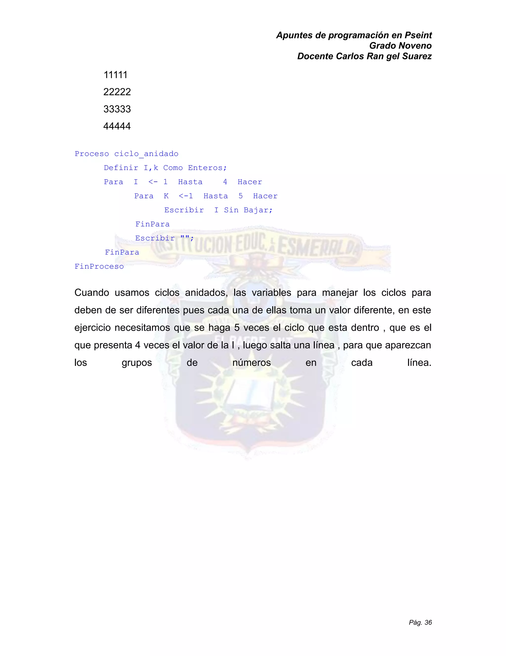 Apuntes de programación en Pseint 
Grado Noveno 
Docente Carlos Ran gel Suarez 
Pág. 36 
11111 
22222 
33333 
44444 
Proceso ciclo_anidado 
Definir I,k Como Enteros; 
Para I <- 1 Hasta 4 Hacer 
Para K <-1 Hasta 5 Hacer 
Escribir I Sin Bajar; 
FinPara 
Escribir ""; 
FinPara 
FinProceso 
Cuando usamos ciclos anidados, las variables para manejar los deben de ser diferentes pues cada una ellas toma un valor diferente, en este ejercicio necesitamos que se haga 5 veces el ciclo esta dentro , que es el que presenta 4 veces el valor de la I , luego salta una línea para aparezcan los grupos de números en cada línea.  