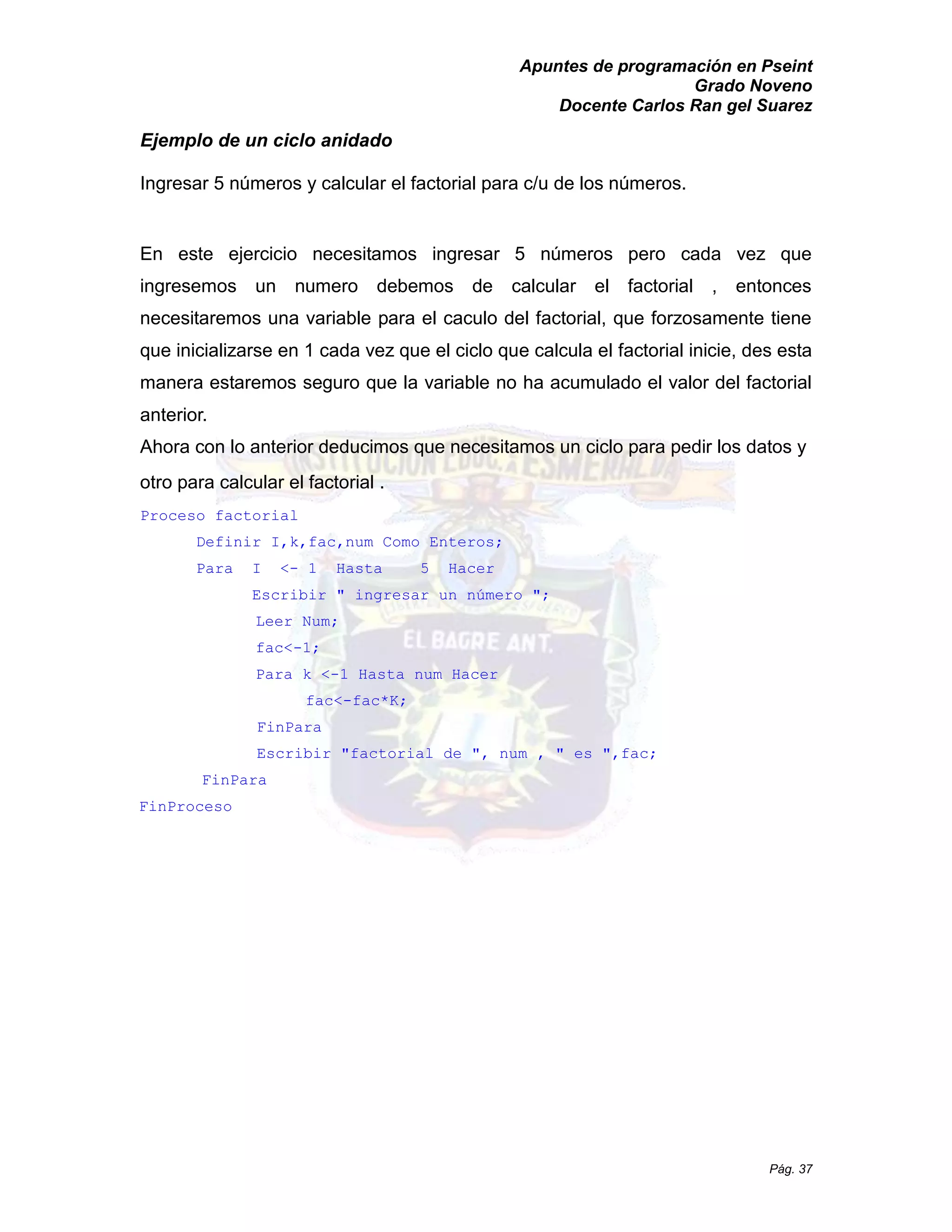 Apuntes de programación en Pseint 
Grado Noveno 
Docente Carlos Ran gel Suarez 
Pág. 37 
Ejemplo de un ciclo anidado 
Ingresar 5 números y calcular el factorial para c/u de los números. 
En este ejercicio necesitamos ingresar 5 números pero cada vez que ingresemos un numero debemos de calcular el factorial , entonces necesitaremos una variable para el caculo del factorial, que forzosamente tiene que inicializarse en 1 cada vez el ciclo calcula factorial inicie, des esta manera estaremos seguro que la variable no ha acumulado el valor del factorial anterior. 
Ahora con lo anterior deducimos que necesitamos un ciclo para pedir los datos y otro para calcular el factorial . 
Proceso factorial 
Definir I,k,fac,num Como Enteros; 
Para I <- 1 Hasta 5 Hacer 
Escribir " ingresar un número "; 
Leer Num; 
fac<-1; 
Para k <-1 Hasta num Hacer 
fac<-fac*K; 
FinPara 
Escribir " factorial de ", num , es fac; 
FinPara 
FinProceso  