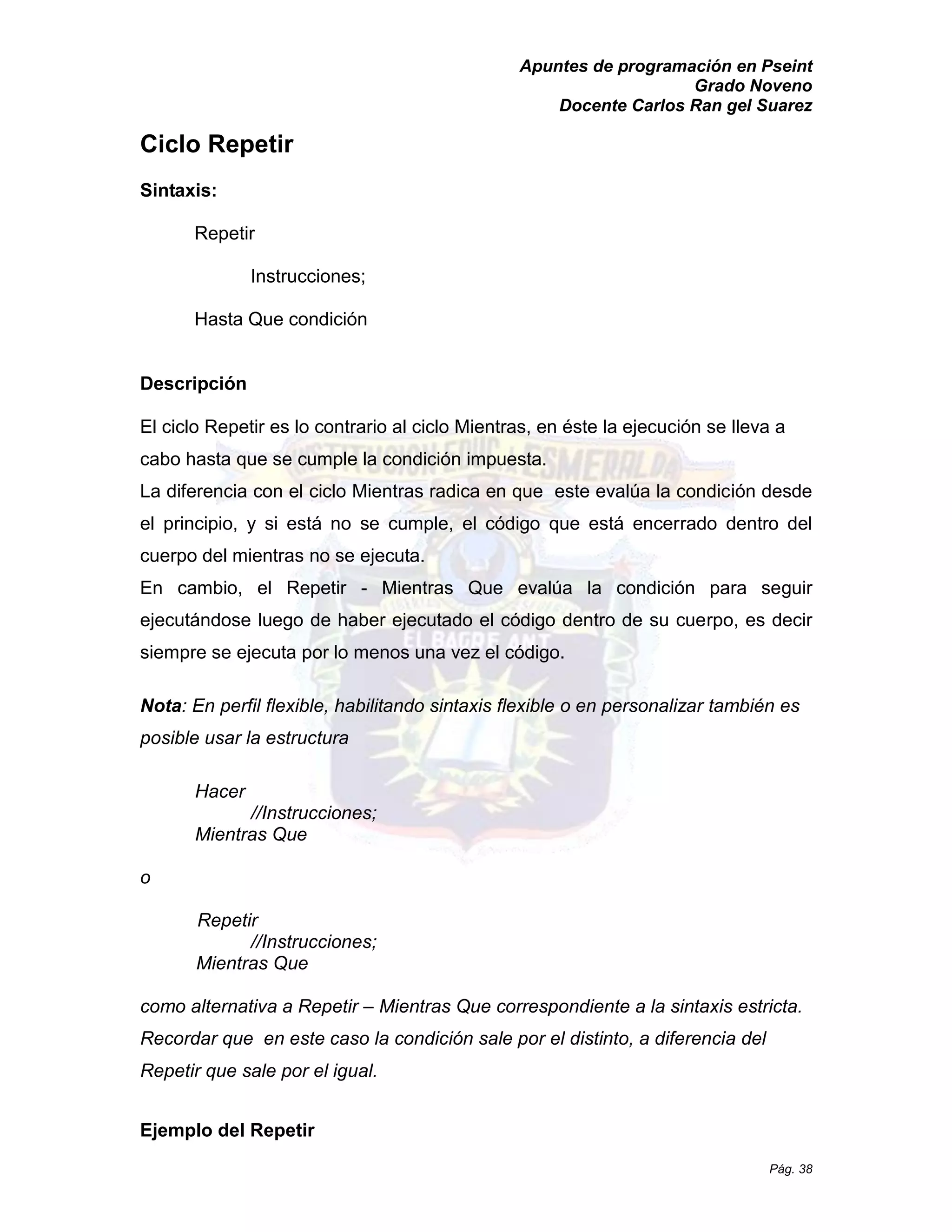 Apuntes de programación en Pseint 
Grado Noveno 
Docente Carlos Ran gel Suarez 
Pág. 38 
Ciclo Repetir 
Sintaxis: 
Repetir 
Instrucciones; 
Hasta Que condición 
Descripción 
El ciclo Repetir es lo contrario al ciclo Mientras, en éste la ejecución se lleva a cabo hasta que se cumple la condición impuesta. 
La diferencia con el ciclo Mientras radica en que este evalúa la condición desde el principio, y si está no se cumple, código que encerrado dentro del cuerpo del mientras no se ejecuta. 
En cambio, el Repetir - Mientras Que evalúa la condición para seguir ejecutándose luego de haber ejecutado el código dentro su cuerpo, es decir siempre se ejecuta por lo menos una vez el código. 
Nota: En perfil flexible, habilitando sintaxis flexible o en personalizar también es posible usar la estructura 
Hacer 
//Instrucciones; 
Mientras Que 
o 
Repetir 
//Instrucciones; 
Mientras Que 
como alternativa a Repetir – Mientras Que correspondiente a la sintaxis estricta. Recordar que en este caso la condición sale por el distinto, a diferencia del Repetir que sale por el igual. 
Ejemplo del Repetir  