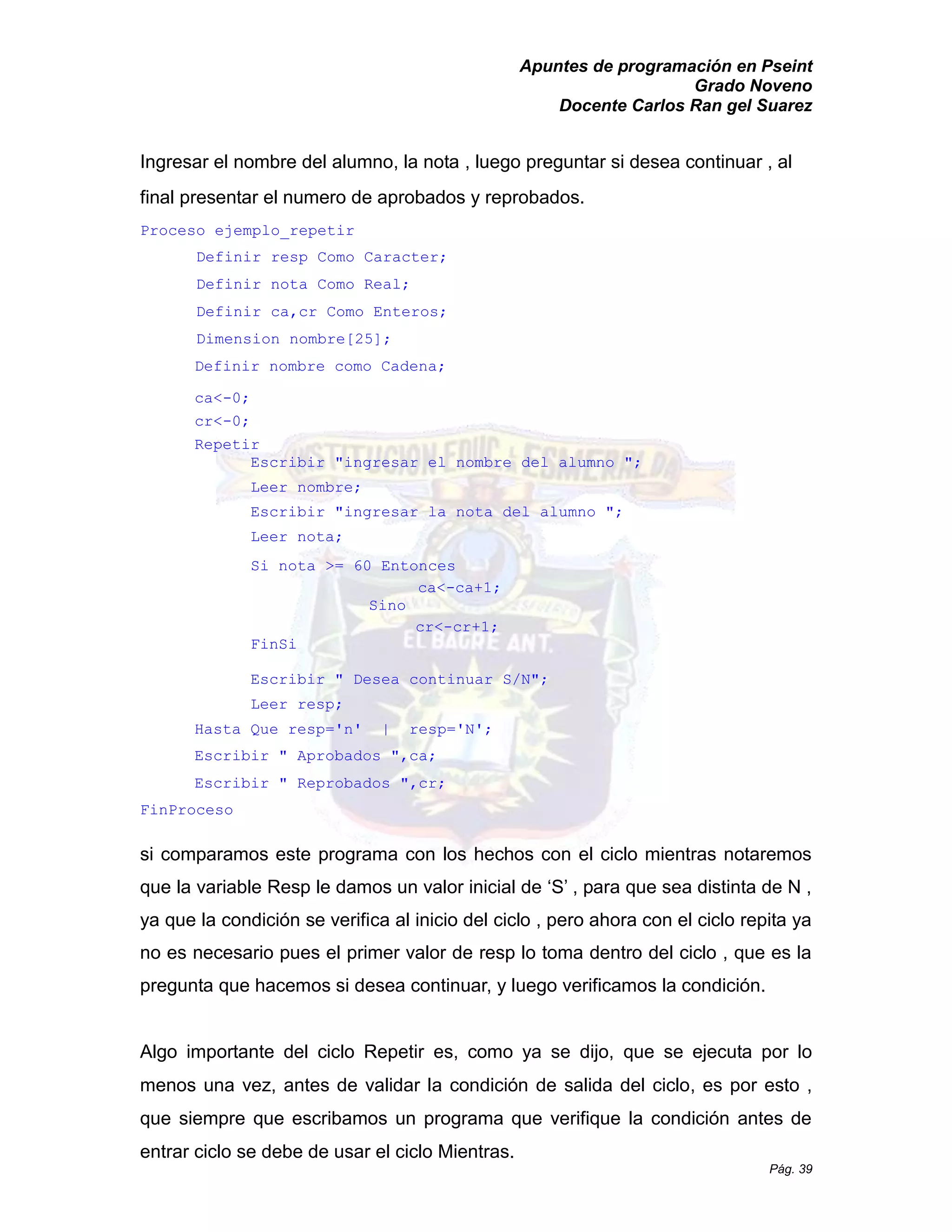 Apuntes de programación en Pseint 
Grado Noveno 
Docente Carlos Ran gel Suarez 
Pág. 39 
Ingresar el nombre del alumno, la nota , luego preguntar si desea continuar al final presentar el numero de aprobados y reprobados. 
Proceso ejemplo_repetir 
Definir resp Como Caracter; 
Definir nota Como Real; 
Definir ca,cr Como Enteros; 
Dimension nombre[25]; 
Definir nombre como Cadena; 
ca<-0; 
cr<-0; 
Repetir 
Escribir "ingresar el nombre del alumno "; 
Leer nombre; 
Escribir "ingresar la nota del alumno "; 
Leer nota; 
Si nota >= 60 Entonces 
ca<-ca+1; 
Sino 
cr<-cr+1; 
FinSi 
Escribir " Desea continuar S/N"; 
Leer resp; 
Hasta Que resp='n' | N'; 
Escribir " Aprobados ",ca; 
Escribir " Reprobados ",cr; 
FinProceso 
si comparamos este programa con los hechos el ciclo mientras notaremos que la variable Resp le damos un valor inicial de ‘S’ , para sea distinta N ya que la condición se verifica al inicio del ciclo , pero ahora con el repita ya no es necesario pues el primer valor de resp lo toma dentro del ciclo , que la pregunta que hacemos si desea continuar, y luego verificamos la condición. 
Algo importante del ciclo Repetir es, como ya se dijo, que se ejecuta por lo menos una vez, antes de validar la condición de salida del ciclo, es por esto , que siempre escribamos un programa verifique la condición antes de entrar ciclo se debe de usar el Mientras.  