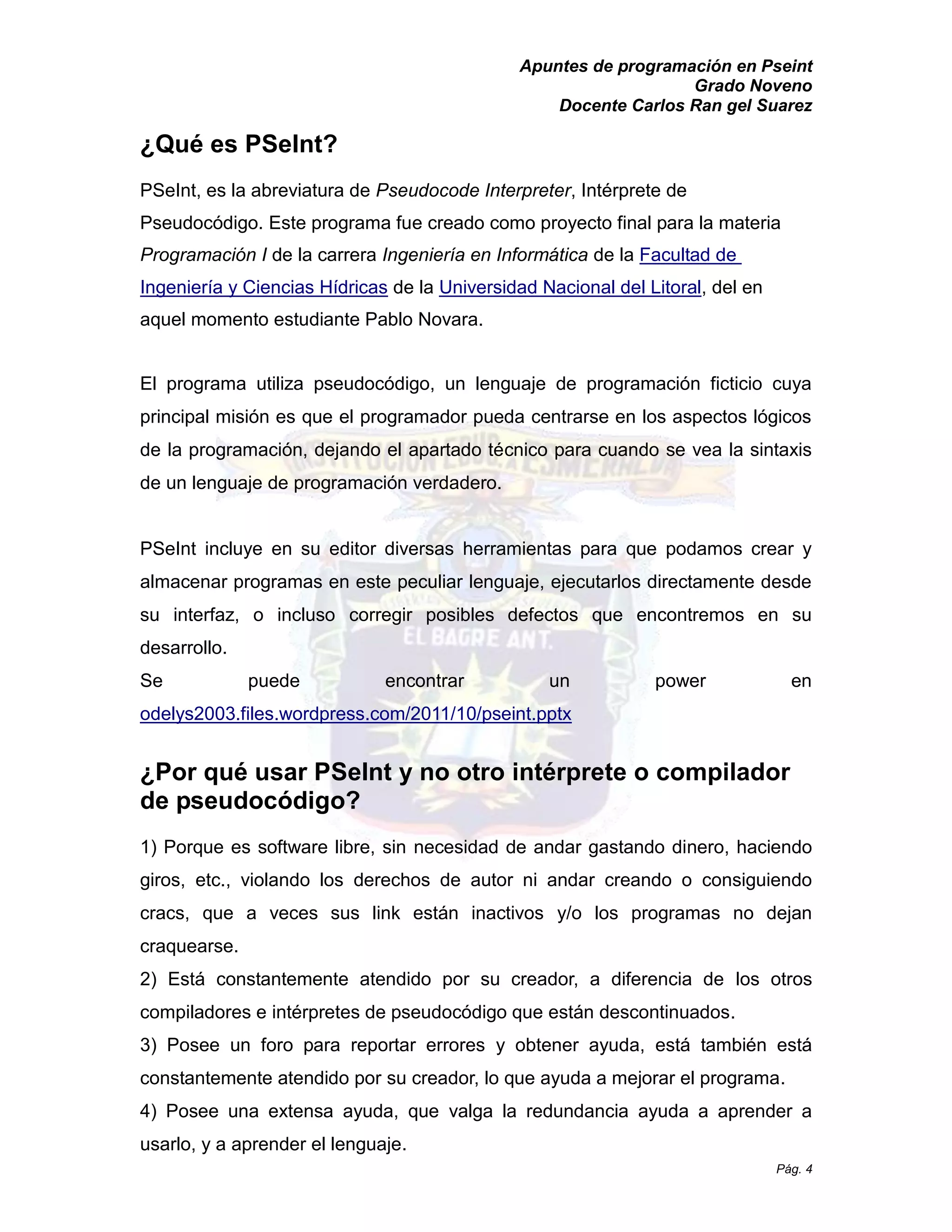 Apuntes de programación en Pseint 
Grado Noveno 
Docente Carlos Ran gel Suarez 
Pág. 4 
¿Qué es PSeInt? 
PSeInt, es la abreviatura de Pseudocode Interpreter, Intérprete de Pseudocódigo. Este programa fue creado como proyecto final para la materia Programación I de la carrera Ingeniería en Informática de la Facultad de Ingeniería y Ciencias Hídricas de la Universidad Nacional del Litoral, del en aquel momento estudiante Pablo Novara. 
El programa utiliza pseudocódigo, un lenguaje de programación ficticio cuya principal misión es que el programador pueda centrarse en los aspectos lógicos de la programación, dejando el apartado técnico para cuando se vea la sintaxis de un lenguaje programación verdadero. 
PSeInt incluye en su editor diversas herramientas para que podamos crear y almacenar programas en este peculiar lenguaje, ejecutarlos directamente desde su interfaz, o incluso corregir posibles defectos que encontremos en su desarrollo. 
Se puede encontrar un power en odelys2003.files.wordpress.com/2011/10/pseint.pptx 
¿Por qué usar PSeInt y no otro intérprete o compilador de pseudocódigo? 
1) Porque es software libre, sin necesidad de andar gastando dinero, haciendo giros, etc., violando los derechos de autor ni andar creando o consiguiendo cracs, que a veces sus link están inactivos y/o los programas no dejan craquearse. 
2) Está constantemente atendido por su creador, a diferencia de los otros compiladores e intérpretes de pseudocódigo que están descontinuados. 
3) Posee un foro para reportar errores y obtener ayuda, está también está constantemente atendido por su creador, lo que ayuda a mejorar el programa. 
4) Posee una extensa ayuda, que valga la redundancia ayuda a aprender usarlo, y a aprender el lenguaje.  