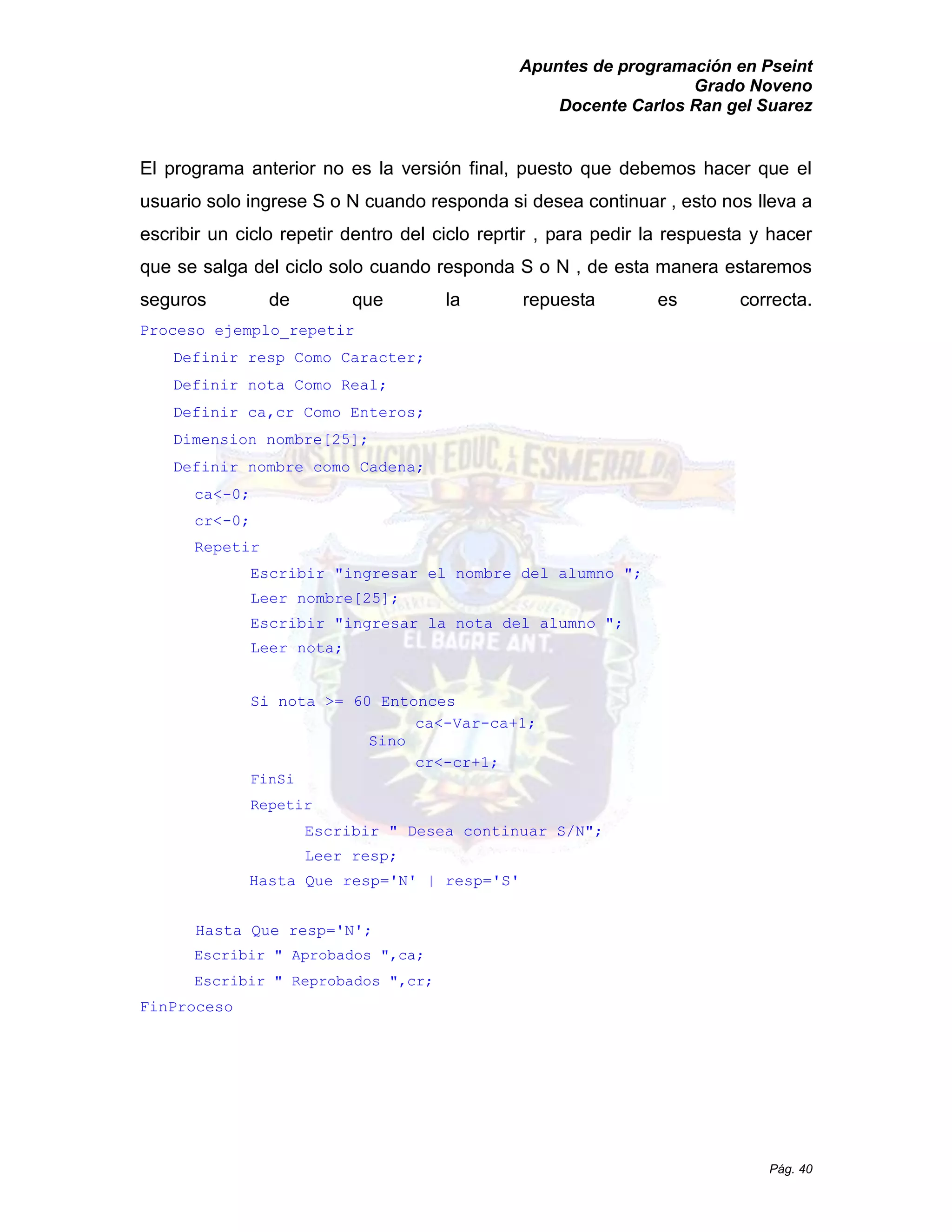 Apuntes de programación en Pseint 
Grado Noveno 
Docente Carlos Ran gel Suarez 
Pág. 40 
El programa anterior no es la versión final, puesto que debemos hacer el usuario solo ingrese S o N cuando responda si desea continuar , esto nos lleva a escribir un ciclo repetir dentro del reprtir , para pedir la respuesta y hacer que se salga del ciclo solo cuando responda S o N , de esta manera estaremos seguros de que la repuesta es correcta. 
Proceso ejemplo_repetir 
Definir resp Como Caracter; 
Definir nota Como Real; 
Definir ca,cr Como Enteros; 
Dimension nombre[25]; 
Definir nombre como Cadena; 
ca<-0; 
cr<-0; 
Repetir 
Escribir "ingresar el nombre del alumno "; 
Leer nombre[25]; 
Escribir "ingresar la nota del alumno "; 
Leer nota; 
Si nota >= 60 Entonces 
ca<-Var-ca+1; 
Sino 
cr<-cr+1; 
FinSi 
Repetir 
Escribir " Desea continuar S/N"; 
Leer resp; 
Hasta Que resp='N' | S' 
Hasta Que resp='N'; 
Escribir " Aprobados ",ca; 
Escribir " Reprobados ",cr; 
FinProceso  