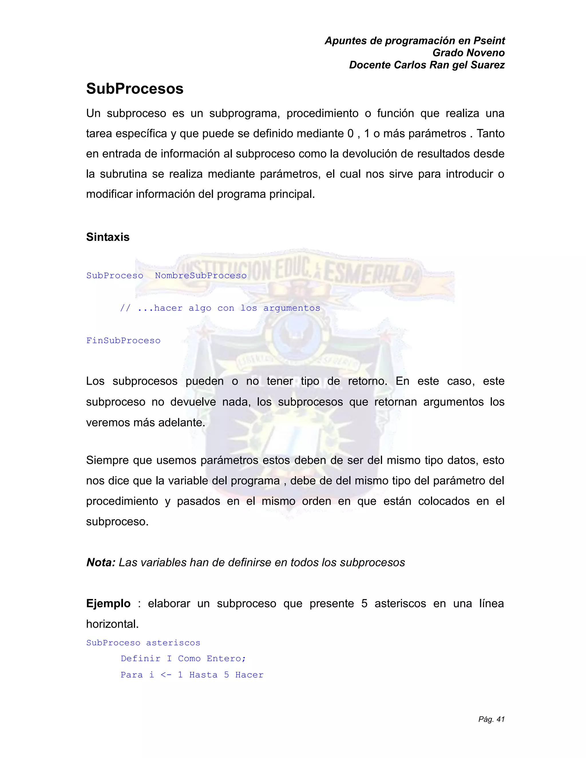 Apuntes de programación en Pseint 
Grado Noveno 
Docente Carlos Ran gel Suarez 
Pág. 41 
SubProcesos 
Un subproceso es un subprograma, procedimiento o función que realiza una tarea específica y que puede se definido mediante 0 , 1 o más parámetros . Tanto en entrada de información al subproceso como la devolución resultados desde la subrutina se realiza mediante parámetros, el cual nos sirve para introducir o modificar información del programa principal. 
Sintaxis 
SubProceso NombreSubProceso 
// ...hacer algo con los argumentos 
FinSubProceso 
Los subprocesos pueden o no tener tipo de retorno. En este caso, este subproceso no devuelve nada, los subprocesos que retornan argumentos los veremos más adelante. 
Siempre que usemos parámetros estos deben de ser del mismo tipo datos, esto nos dice que la variable del programa , debe de mismo tipo parámetro procedimiento y pasados en el mismo orden que están colocados en el subproceso. 
Nota: Las variables han de definirse en todos los subprocesos 
Ejemplo : elaborar un subproceso que presente 5 asteriscos en una línea horizontal. 
SubProceso asteriscos 
Definir I Como Entero; 
Para i <- 1 Hasta 5 Hacer  