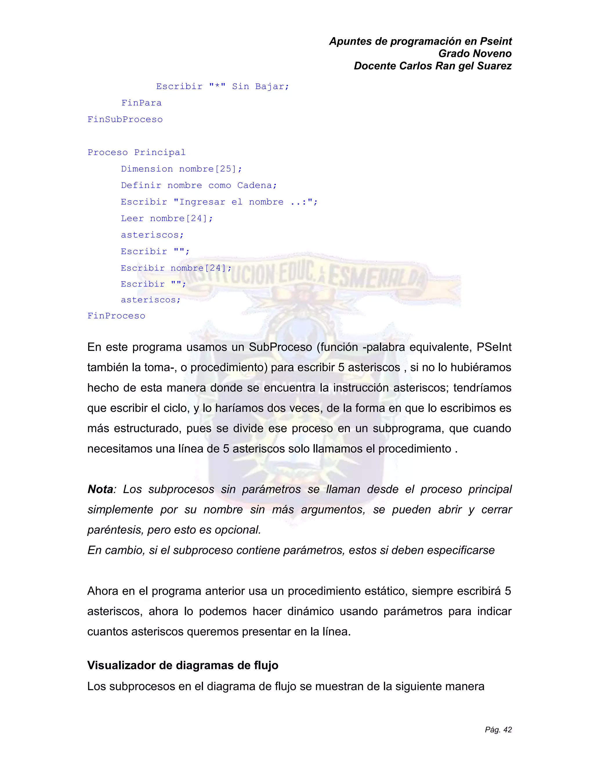Apuntes de programación en Pseint 
Grado Noveno 
Docente Carlos Ran gel Suarez 
Pág. 42 
Escribir "*" Sin Bajar; 
FinPara 
FinSubProceso 
Proceso Principal 
Dimension nombre[25]; 
Definir nombre como Cadena; 
Escribir "Ingresar el nombre ..:"; 
Leer nombre[24]; 
asteriscos; 
Escribir ""; 
Escribir nombre[24]; 
Escribir ""; 
asteriscos; 
FinProceso 
En este programa usamos un SubProceso (función -palabra equivalente, PSeInt también la toma-, o procedimiento) para escribir 5 asteriscos , si no lo hubiéramos hecho de esta manera donde se encuentra la instrucción asteriscos; tendríamos que escribir el ciclo, y lo haríamos dos veces, de la forma en que lo escribimos es más estructurado, pues se divide ese proceso en un subprograma, que cuando necesitamos una línea de 5 asteriscos solo llamamos el procedimiento . 
Nota: Los subprocesos sin parámetros se llaman desde el proceso principal simplemente por su nombre sin más argumentos, se pueden abrir y cerrar paréntesis, pero esto es opcional. 
En cambio, si el subproceso contiene parámetros, estos deben especificarse 
Ahora en el programa anterior usa un procedimiento estático, siempre escribirá 5 asteriscos, ahora lo podemos hacer dinámico usando parámetros para indicar cuantos asteriscos queremos presentar en la línea. 
Visualizador de diagramas flujo 
Los subprocesos en el diagrama de flujo se muestran de la siguiente manera  