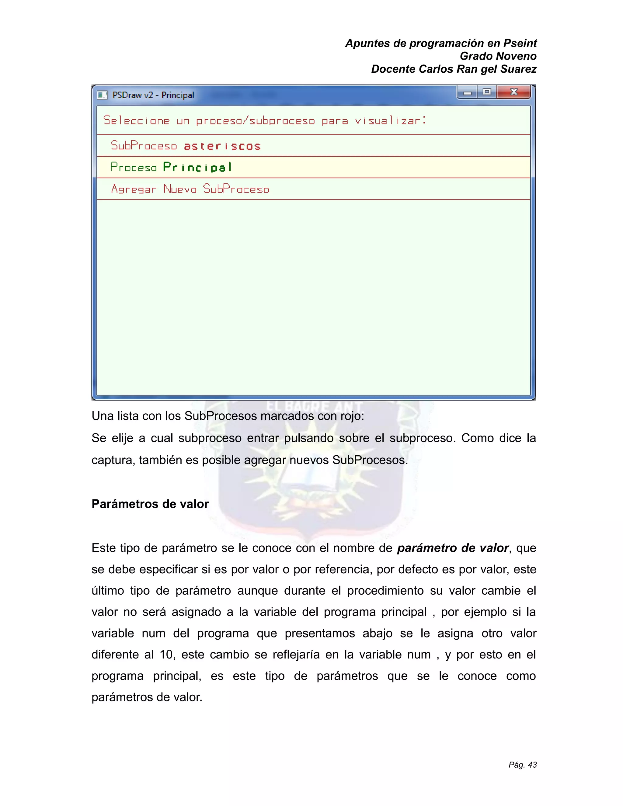 Apuntes de programación en Pseint 
Grado Noveno 
Docente Carlos Ran gel Suarez 
Pág. 43 
Una lista con los SubProcesos marcados con rojo: 
Se elije a cual subproceso entrar pulsando sobre el subproceso. Como dice la captura, también es posible agregar nuevos SubProcesos. 
Parámetros de valor 
Este tipo de parámetro se le conoce con el nombre parámetro de valor, que se debe especificar si es por valor o referencia, por defecto es valor, este último tipo de parámetro aunque durante el procedimiento su valor cambie valor no será asignado a la variable del programa principal , por ejemplo si variable num del programa que presentamos abajo se le asigna otro valor diferente al 10, este cambio se reflejaría en la variable num , y por esto el programa principal, es este tipo de parámetros que se le conoce como parámetros de valor. 
 