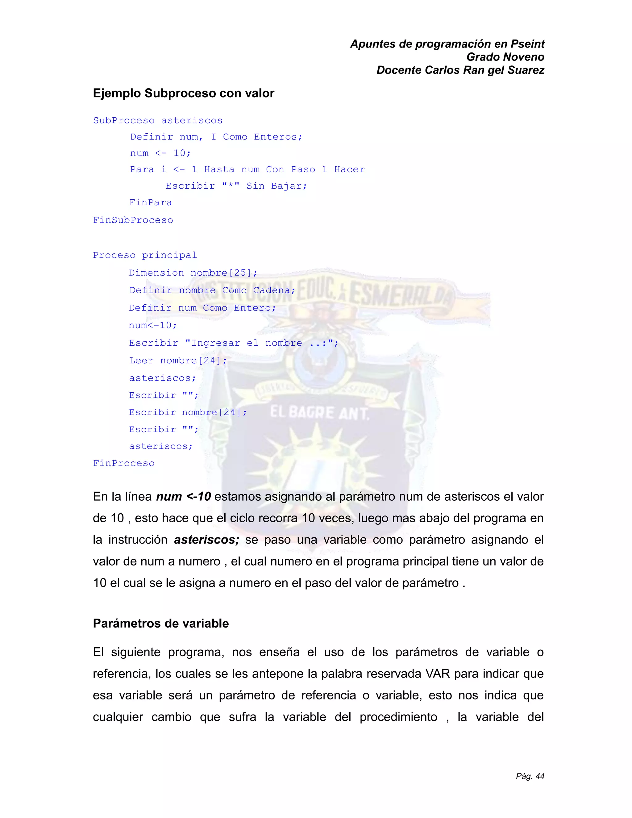 Apuntes de programación en Pseint 
Grado Noveno 
Docente Carlos Ran gel Suarez 
Pág. 44 
Ejemplo Subproceso con valor 
SubProceso asteriscos 
Definir num, I Como Enteros; 
num <- 10; 
Para i <- 1 Hasta num Con Paso Hacer 
Escribir "*" Sin Bajar; 
FinPara 
FinSubProceso 
Proceso principal 
Dimension nombre[25]; 
Definir nombre Como Cadena; 
Definir num Como Entero; 
num<-10; 
Escribir "Ingresar el nombre ..:"; 
Leer nombre[24]; 
asteriscos; 
Escribir ""; 
Escribir nombre[24]; 
Escribir ""; 
asteriscos; 
FinProceso 
En la línea num <-10 estamos asignando al parámetro num de asteriscos el valor de 10 , esto hace que el ciclo recorra veces, luego mas abajo del programa en la instrucción asteriscos; se paso una variable como parámetro asignando el valor de num a numero , el cual en programa principal tiene un 10 el cual se le asigna a numero en paso del valor de parámetro . 
Parámetros de variable 
El siguiente programa, nos enseña el uso de los parámetros variable o referencia, los cuales se les antepone la palabra reservada VAR para indicar que esa variable será un parámetro de referencia o variable, esto nos indica que cualquier cambio que sufra la variable del procedimiento , la variable  