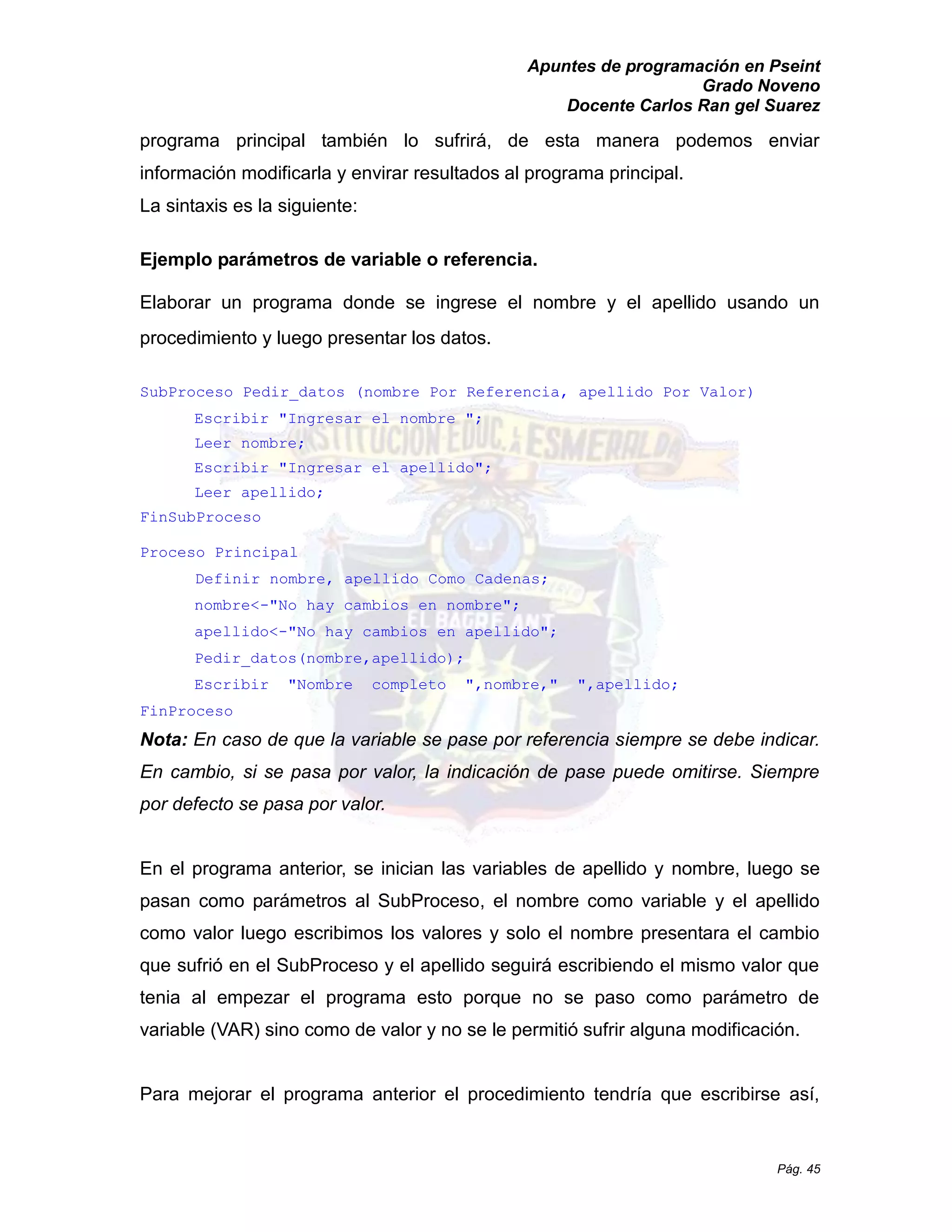 Apuntes de programación en Pseint 
Grado Noveno 
Docente Carlos Ran gel Suarez 
Pág. 45 
programa principal también lo sufrirá, de esta manera podemos enviar información modificarla y envirar resultados al programa principal. 
La sintaxis es la siguiente: 
Ejemplo parámetros de variable o referencia. 
Elaborar un programa donde se ingrese el nombre y apellido usando procedimiento y luego presentar los datos. 
SubProceso Pedir_datos (nombre Por Referencia, apellido Por Valor) 
Escribir "Ingresar el nombre "; 
Leer nombre; 
Escribir "Ingresar el apellido"; 
Leer apellido; 
FinSubProceso 
Proceso Principal 
Definir nombre, apellido Como Cadenas; 
nombre<-"No hay cambios en nombre"; 
apellido<-"No hay cambios en apellido"; 
Pedir_datos(nombre,apellido); 
Escribir "Nombre completo ",nombre," apellido; 
FinProceso 
Nota: En caso de que la variable se pase por referencia siempre se debe indicar. En cambio, si se pasa por valor, la indicación de pase puede omitirse. Siempre por defecto se pasa valor. 
En el programa anterior, se inician las variables de apellido y nombre, luego se pasan como parámetros al SubProceso, el nombre como variable y apellido como valor luego escribimos los valores y solo el nombre presentara cambio que sufrió en el SubProceso y apellido seguirá escribiendo mismo valor tenia al empezar el programa esto porque no se paso como parámetro de variable (VAR) sino como de valor y no se le permitió sufrir alguna modificación. 
Para mejorar el programa anterior procedimiento tendría que escribirse así,  