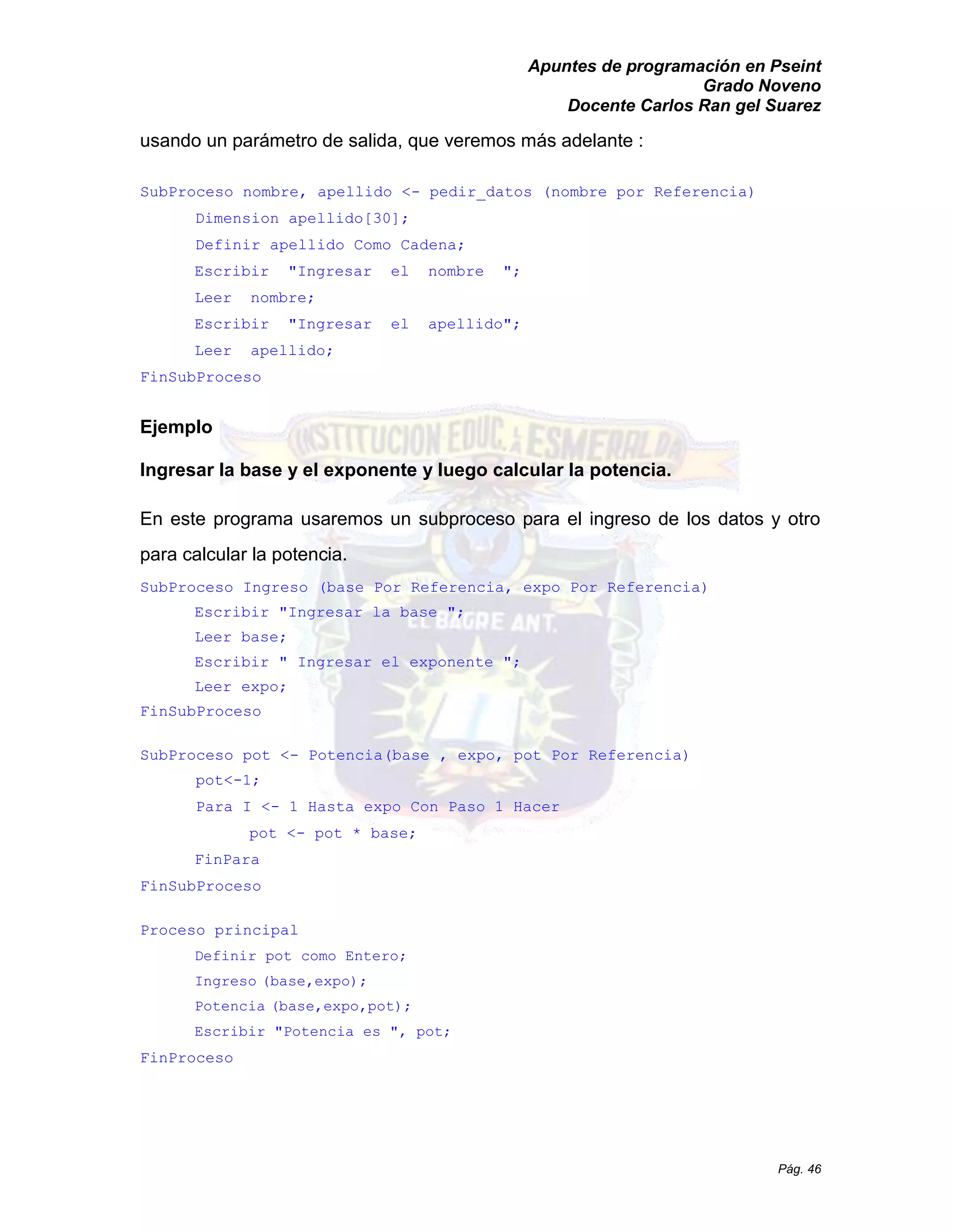 Apuntes de programación en Pseint 
Grado Noveno 
Docente Carlos Ran gel Suarez 
Pág. 46 
usando un parámetro de salida, que veremos más adelante : 
SubProceso nombre, apellido <- pedir_datos (nombre por Referencia) 
Dimension apellido[30]; 
Definir apellido Como Cadena; 
Escribir "Ingresar el nombre "; 
Leer nombre; 
Escribir "Ingresar el apellido"; 
Leer apellido; 
FinSubProceso 
Ejemplo 
Ingresar la base y el exponente luego calcular potencia. 
En este programa usaremos un subproceso para el ingreso de los datos y otro para calcular la potencia. 
SubProceso Ingreso (base Por Referencia, expo Referencia) 
Escribir "Ingresar la base "; 
Leer base; 
Escribir " Ingresar el exponente "; 
Leer expo; 
FinSubProceso 
SubProceso pot <- Potencia(base , expo, pot Por Referencia) 
pot<-1; 
Para I <- 1 Hasta expo Con Paso Hacer 
pot <- pot * base; 
FinPara 
FinSubProceso 
Proceso principal 
Definir pot como Entero; 
Ingreso (base,expo); 
Potencia (base,expo,pot); 
Escribir "Potencia es ", pot; 
FinProceso 
 