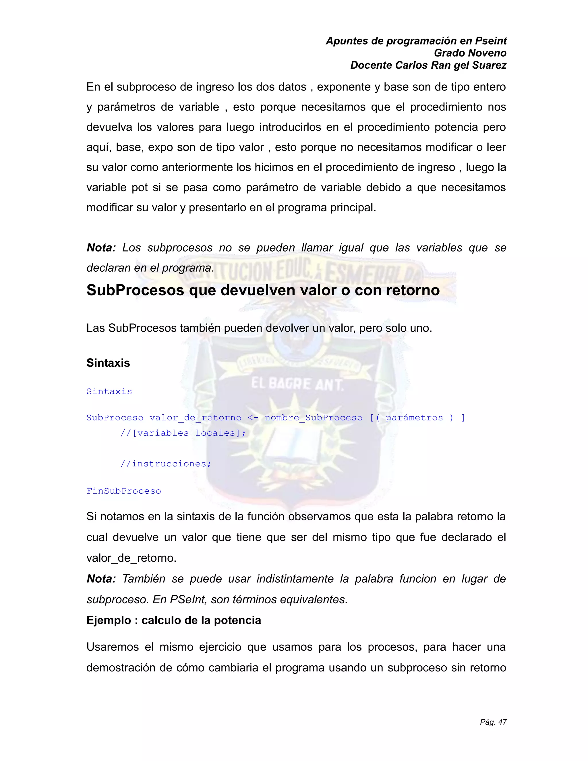 Apuntes de programación en Pseint 
Grado Noveno 
Docente Carlos Ran gel Suarez 
Pág. 47 
En el subproceso de ingreso los dos datos , exponente y base son tipo entero y parámetros de variable , esto porque necesitamos que el procedimiento nos devuelva los valores para luego introducirlos en el procedimiento potencia pero aquí, base, expo son de tipo valor , esto porque no necesitamos modificar o leer su valor como anteriormente los hicimos en el procedimiento de ingreso , luego la variable pot si se pasa como parámetro de debido a que necesitamos modificar su valor y presentarlo en el programa principal. 
Nota: Los subprocesos no se pueden llamar igual que las variables se declaran en el programa. 
SubProcesos que devuelven valor o con retorno 
Las SubProcesos también pueden devolver un valor, pero solo uno. 
Sintaxis 
Sintaxis 
SubProceso valor_de_retorno <- nombre_SubProceso [( parámetros ) ] 
//[variables locales]; 
//instrucciones; 
FinSubProceso 
Si notamos en la sintaxis de función observamos que esta palabra retorno cual devuelve un valor que tiene ser del mismo tipo que fue declarado el valor_de_retorno. 
Nota: También se puede usar indistintamente la palabra funcion en lugar de subproceso. En PSeInt, son términos equivalentes. 
Ejemplo : calculo de la potencia 
Usaremos el mismo ejercicio que usamos para los procesos, hacer una demostración de cómo cambiaria el programa usando un subproceso sin retorno  