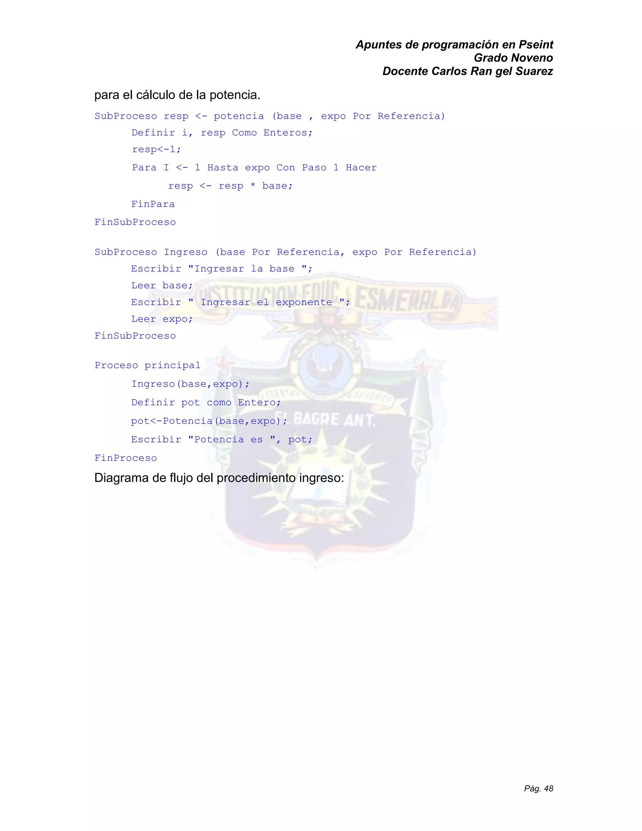 Apuntes de programación en Pseint 
Grado Noveno 
Docente Carlos Ran gel Suarez 
Pág. 48 
para el cálculo de la potencia. 
SubProceso resp <- potencia (base , expo Por Referencia) 
Definir i, resp Como Enteros; 
resp<-1; 
Para I <- 1 Hasta expo Con Paso Hacer 
resp <- resp * base; 
FinPara 
FinSubProceso 
SubProceso Ingreso (base Por Referencia, expo Referencia) 
Escribir "Ingresar la base "; 
Leer base; 
Escribir " Ingresar el exponente "; 
Leer expo; 
FinSubProceso 
Proceso principal 
Ingreso(base,expo); 
Definir pot como Entero; 
pot<-Potencia(base,expo); 
Escribir "Potencia es ", pot; 
FinProceso 
Diagrama de flujo del procedimiento ingreso: 
 