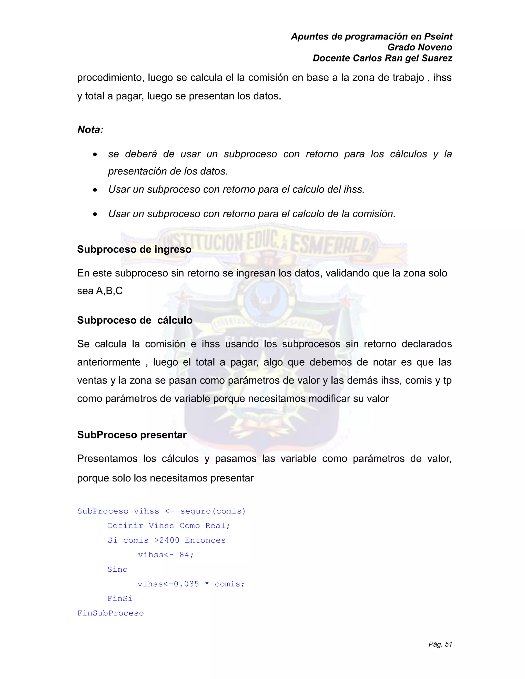 Apuntes de programación en Pseint 
Grado Noveno 
Docente Carlos Ran gel Suarez 
Pág. 51 
procedimiento, luego se calcula el la comisión en base a zona de trabajo , ihss y total a pagar, luego se presentan los datos. 
Nota: 
 se deberá de usar un subproceso con retorno para los cálculos y la presentación de los datos. 
 Usar un subproceso con retorno para el calculo del ihss. 
 Usar un subproceso con retorno para el calculo de la comisión. 
Subproceso de ingreso 
En este subproceso sin retorno se ingresan los datos, validando que la zona solo sea A,B,C 
Subproceso de cálculo 
Se calcula la comisión e ihss usando los subprocesos sin retorno declarados anteriormente , luego el total a pagar, algo que debemos de notar es las ventas y la zona se pasan como parámetros de valor las demás ihss, comis tp como parámetros de variable porque necesitamos modificar su valor 
SubProceso presentar 
Presentamos los cálculos y pasamos las variable como parámetros de valor, porque solo los necesitamos presentar 
SubProceso vihss <- seguro(comis) 
Definir Vihss Como Real; 
Si comis >2400 Entonces 
vihss<- 84; 
Sino 
vihss<-0.035 * comis; 
FinSi 
FinSubProceso  
