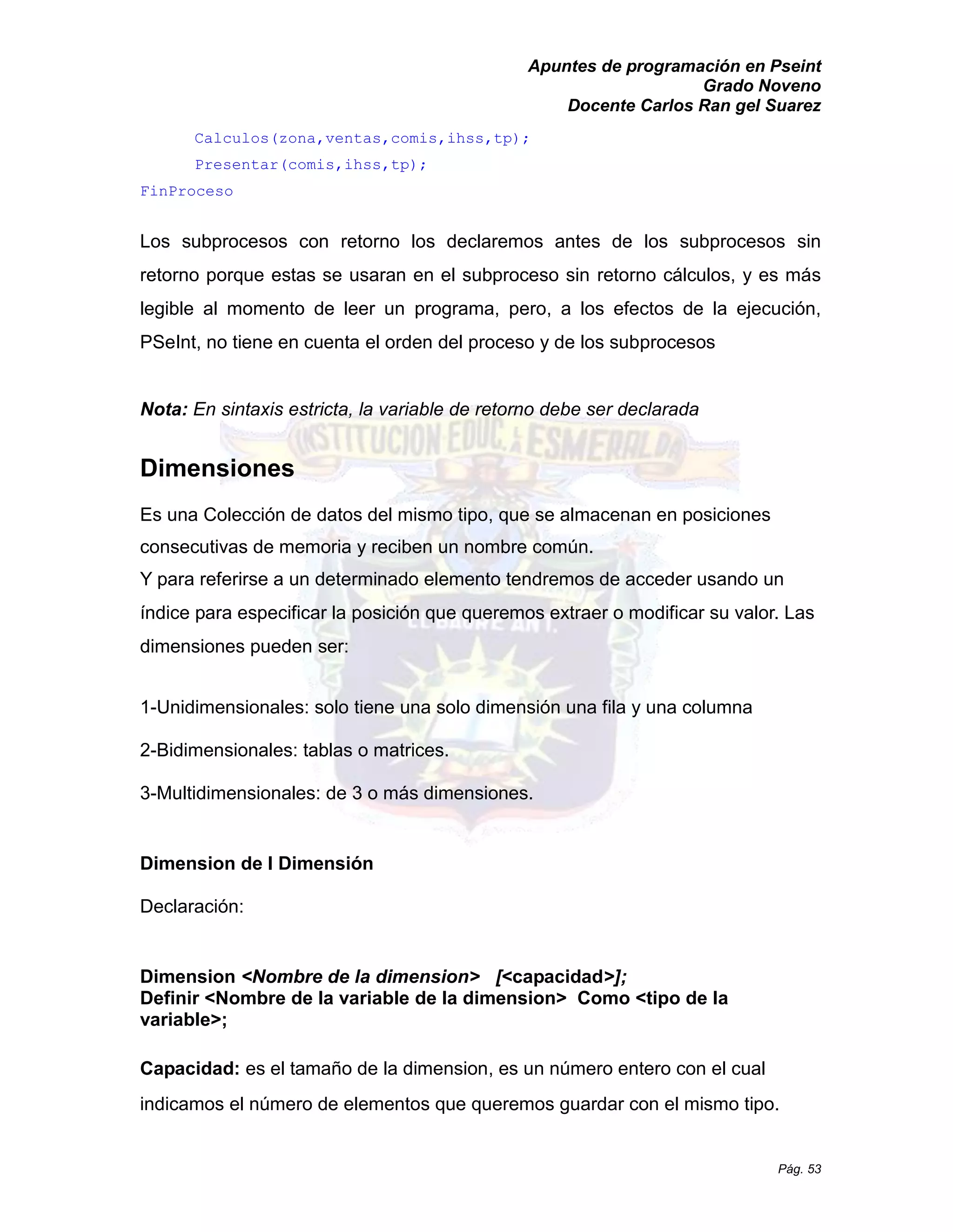 Apuntes de programación en Pseint 
Grado Noveno 
Docente Carlos Ran gel Suarez 
Pág. 53 
Calculos(zona,ventas,comis,ihss,tp); 
Presentar(comis,ihss,tp); 
FinProceso 
Los subprocesos con retorno los declaremos antes de los subprocesos sin retorno porque estas se usaran en el subproceso sin retorno cálculos, y es más legible al momento de leer un programa, pero, a los efectos de la ejecución, PSeInt, no tiene en cuenta el orden del proceso y de los subprocesos 
Nota: En sintaxis estricta, la variable de retorno debe ser declarada 
Dimensiones 
Es una Colección de datos del mismo tipo, que se almacenan en posiciones consecutivas de memoria y reciben un nombre común. 
Y para referirse a un determinado elemento tendremos de acceder usando índice para especificar la posición que queremos extraer o modificar su valor. Las dimensiones pueden ser: 
1-Unidimensionales: solo tiene una solo dimensión fila y columna 
2-Bidimensionales: tablas o matrices. 
3-Multidimensionales: de 3 o más dimensiones. 
Dimension de I Dimensión 
Declaración: 
Dimension <Nombre de la dimension> [<capacidad>]; 
Definir <Nombre de la variable de la dimension> Como <tipo de la variable>; 
Capacidad: es el tamaño de la dimension, es un número entero con el cual indicamos el número de elementos que queremos guardar con el mismo tipo.  