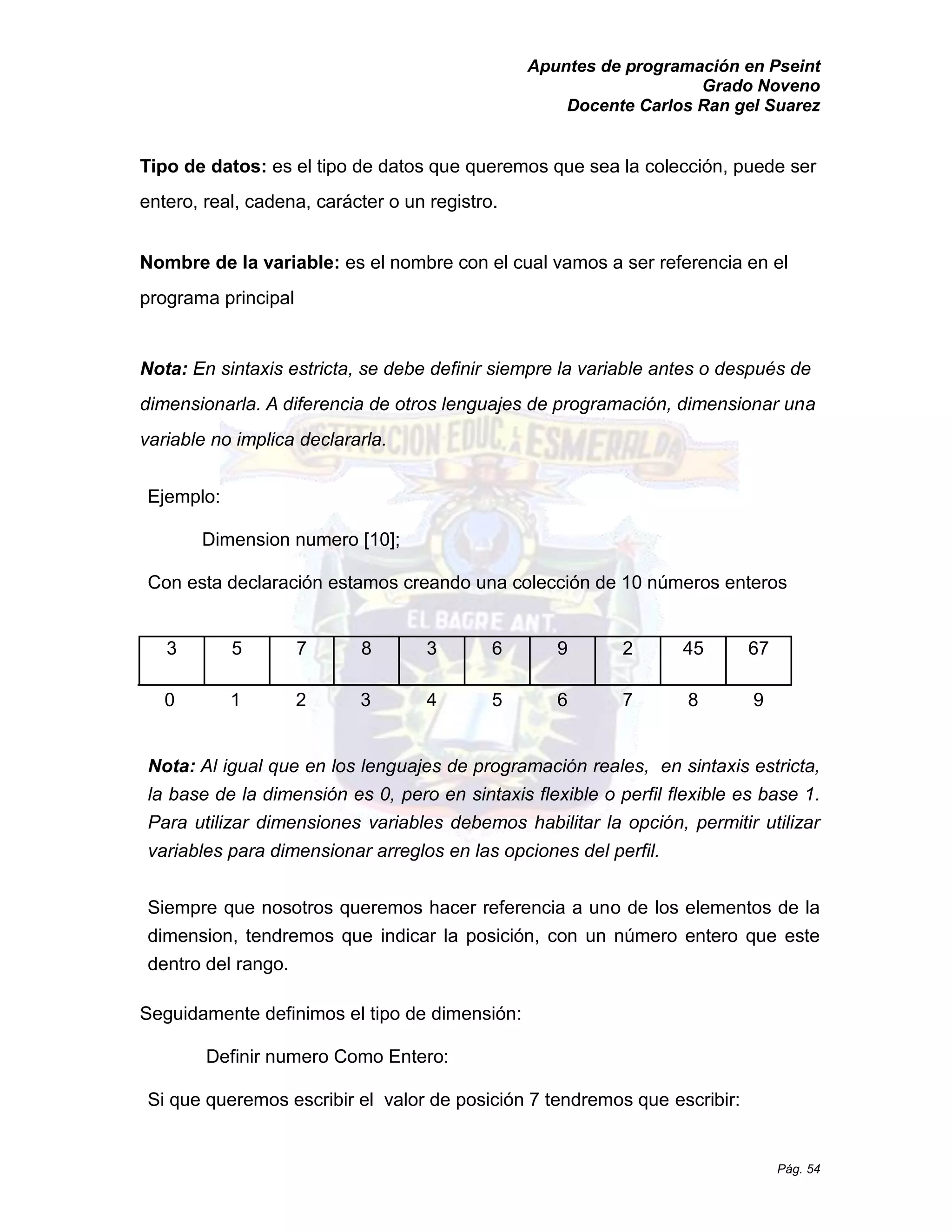 Apuntes de programación en Pseint 
Grado Noveno 
Docente Carlos Ran gel Suarez 
Pág. 54 
Tipo de datos: es el tipo de datos que queremos que sea la colección, puede ser entero, real, cadena, carácter o un registro. 
Nombre de la variable: es el nombre con cual vamos a ser referencia en programa principal 
Nota: En sintaxis estricta, se debe definir siempre la variable antes o después de dimensionarla. A diferencia de otros lenguajes programación, dimensionar una variable no implica declararla. 
Ejemplo: 
Dimension numero [10]; 
Con esta declaración estamos creando una colección de 10 números enteros 
3 
5 
7 
8 
3 
6 
9 
2 
45 
67 
0 
1 
2 
3 
4 
5 
6 
7 
8 
9 
Nota: Al igual que en los lenguajes de programación reales, en sintaxis estricta, la base de dimensión es 0, pero en sintaxis flexible o perfil flexible es base 1. Para utilizar dimensiones variables debemos habilitar la opción, permitir utilizar variables para dimensionar arreglos en las opciones del perfil. 
Siempre que nosotros queremos hacer referencia a uno de los elementos la dimension, tendremos que indicar la posición, con un número entero que este dentro del rango. 
Seguidamente definimos el tipo de dimensión: 
Definir numero Como Entero: 
Si que queremos escribir el valor de posición 7 tendremos escribir:  