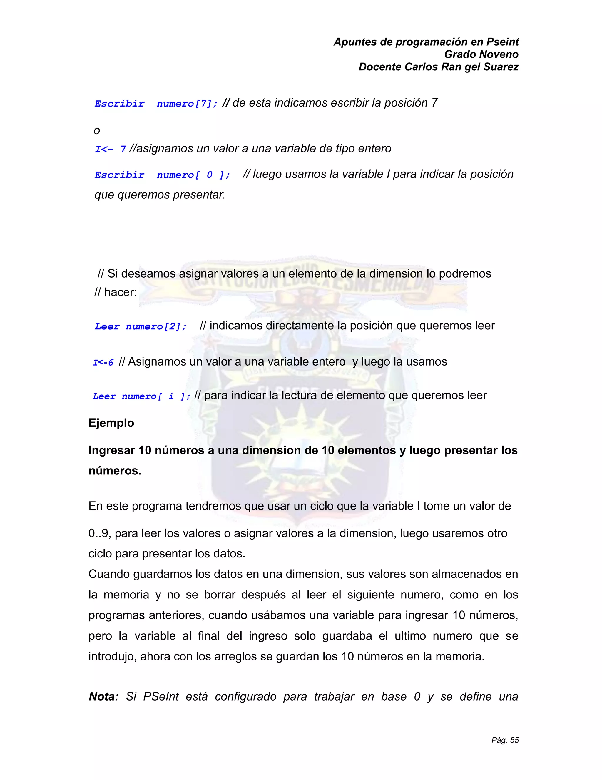 Apuntes de programación en Pseint 
Grado Noveno 
Docente Carlos Ran gel Suarez 
Pág. 55 
Escribir numero[7]; // de esta indicamos escribir la posición 7 
o 
I<- 7 //asignamos un valor a una variable de tipo entero 
Escribir numero[ 0 ]; // luego usamos la variable I para indicar posición que queremos presentar. 
// Si deseamos asignar valores a un elemento de la dimension lo podremos 
// hacer: 
Leer numero[2]; // indicamos directamente la posición que queremos leer 
I<-6 // Asignamos un valor a una variable entero y luego la usamos 
Leer numero[ i ]; // para indicar la lectura de elemento que queremos leer 
Ejemplo 
Ingresar 10 números a una dimension de 10 elementos y luego presentar los números. 
En este programa tendremos que usar un ciclo la variable I tome valor de 
0..9, para leer los valores o asignar a la dimension, luego usaremos otro ciclo para presentar los datos. 
Cuando guardamos los datos en una dimension, sus valores son almacenados en la memoria y no se borrar después al leer el siguiente numero, como en los programas anteriores, cuando usábamos una variable para ingresar 10 números, pero la variable al final del ingreso solo guardaba el ultimo numero que se introdujo, ahora con los arreglos se guardan 10 números en la memoria. 
Nota: Si PSeInt está configurado para trabajar en base 0 y se define una  