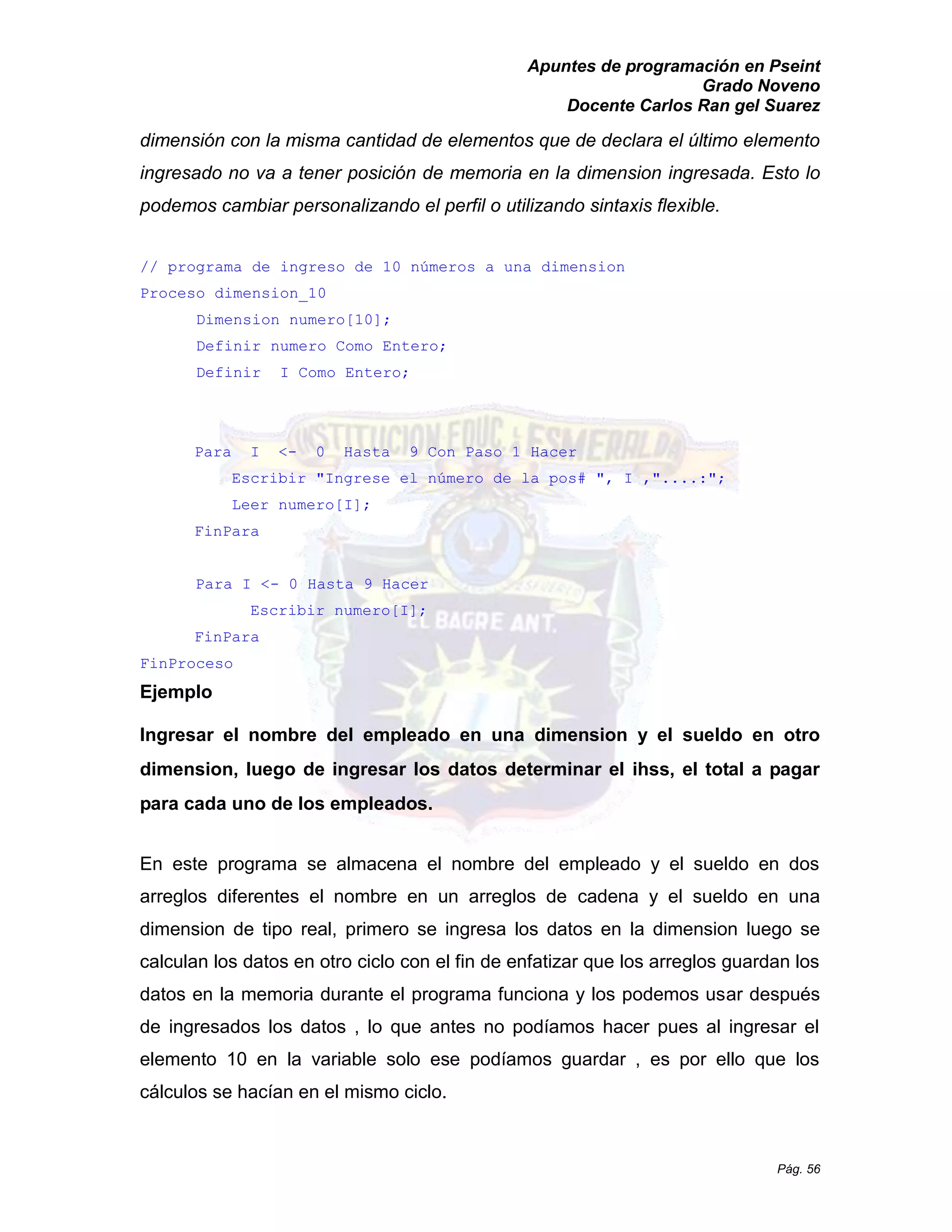 Apuntes de programación en Pseint 
Grado Noveno 
Docente Carlos Ran gel Suarez 
Pág. 56 
dimensión con la misma cantidad de elementos que declara el último elemento ingresado no va a tener posición de memoria en la dimension ingresada. Esto lo podemos cambiar personalizando el perfil o utilizando sintaxis flexible. 
// programa de ingreso 10 números a una dimension 
Proceso dimension_10 
Dimension numero[10]; 
Definir numero Como Entero; 
Definir I Como Entero; 
Para I <- 0 Hasta 9 Con Paso 1 Hacer 
Escribir "Ingrese el número de la pos# ", I ,"....:"; 
Leer numero[I]; 
FinPara 
Para I <- 0 Hasta 9 Hacer 
Escribir numero[I]; 
FinPara 
FinProceso 
Ejemplo 
Ingresar el nombre del empleado en una dimension y el sueldo en otro dimension, luego de ingresar los datos determinar el ihss, el total a pagar para cada uno de los empleados. 
En este programa se almacena el nombre del empleado y sueldo en dos arreglos diferentes el nombre en un de cadena y el sueldo en una dimension de tipo real, primero se ingresa los datos en la dimension luego se calculan los datos en otro ciclo con el fin de enfatizar que arreglos guardan datos en la memoria durante el programa funciona y los podemos usar después de ingresados los datos , lo que antes no podíamos hacer pues al ingresar el elemento 10 en la variable solo ese podíamos guardar , es por ello que los cálculos se hacían en el mismo ciclo.  