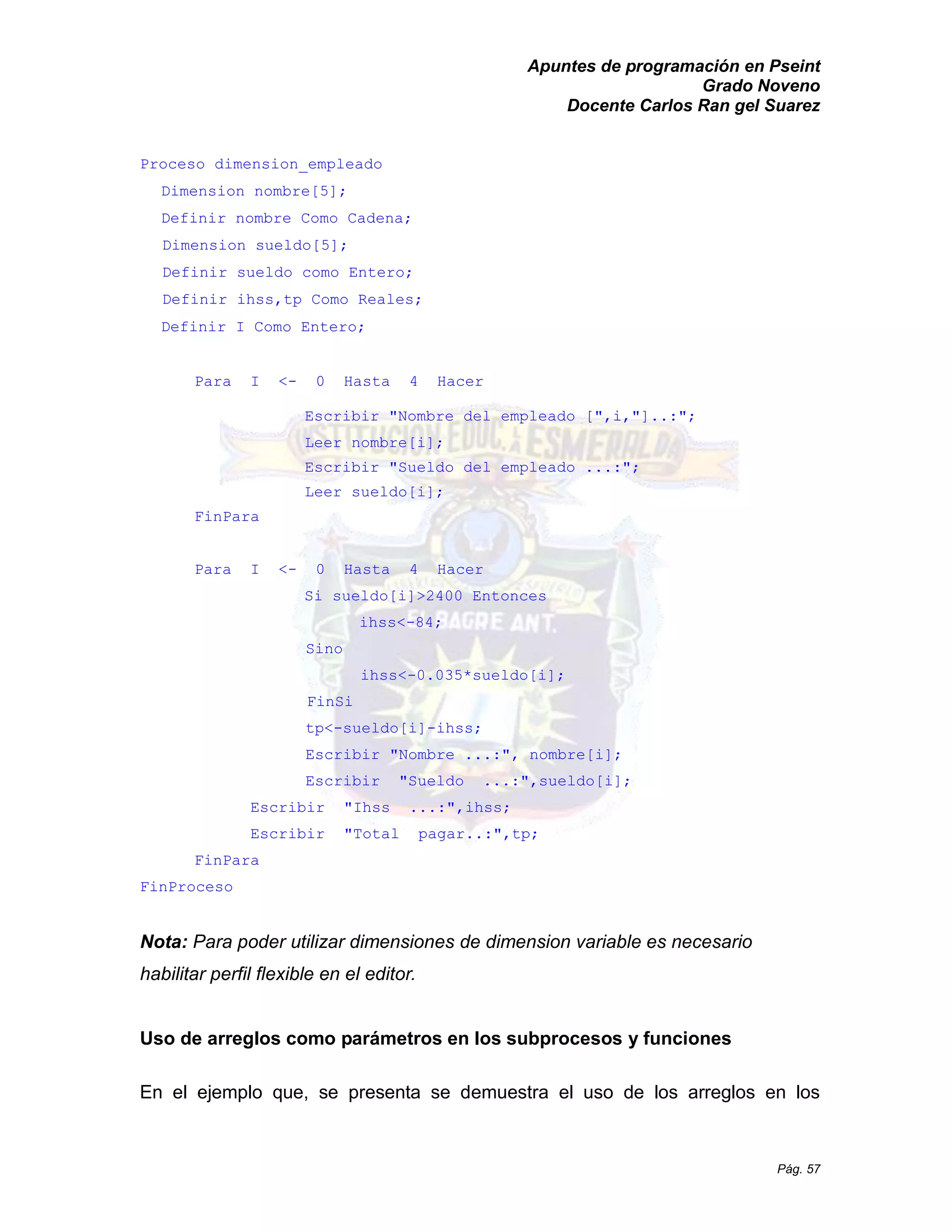 Apuntes de programación en Pseint 
Grado Noveno 
Docente Carlos Ran gel Suarez 
Pág. 57 
Proceso dimension_empleado 
Dimension nombre[5]; 
Definir nombre Como Cadena; 
Dimension sueldo[5]; 
Definir sueldo como Entero; 
Definir ihss,tp Como Reales; 
Definir I Como Entero; 
Para I <- 0 Hasta 4 Hacer 
Escribir "Nombre del empleado [",i,"]..:"; 
Leer nombre[i]; 
Escribir "Sueldo del empleado ...:"; 
Leer sueldo[i]; 
FinPara 
Para I <- 0 Hasta 4 Hacer 
Si sueldo[i]>2400 Entonces 
ihss<-84; 
Sino 
ihss<-0.035*sueldo[i]; 
FinSi 
tp<-sueldo[i]-ihss; 
Escribir "Nombre ...:", nombre[i]; 
Escribir "Sueldo ...:",sueldo[i]; 
Escribir "Ihss ...:",ihss; 
Escribir "Total pagar..:",tp; 
FinPara 
FinProceso 
Nota: Para poder utilizar dimensiones de dimension variable es necesario habilitar perfil flexible en el editor. 
Uso de arreglos como parámetros en los subprocesos y funciones 
En el ejemplo que, se presenta demuestra el uso de los arreglos en  