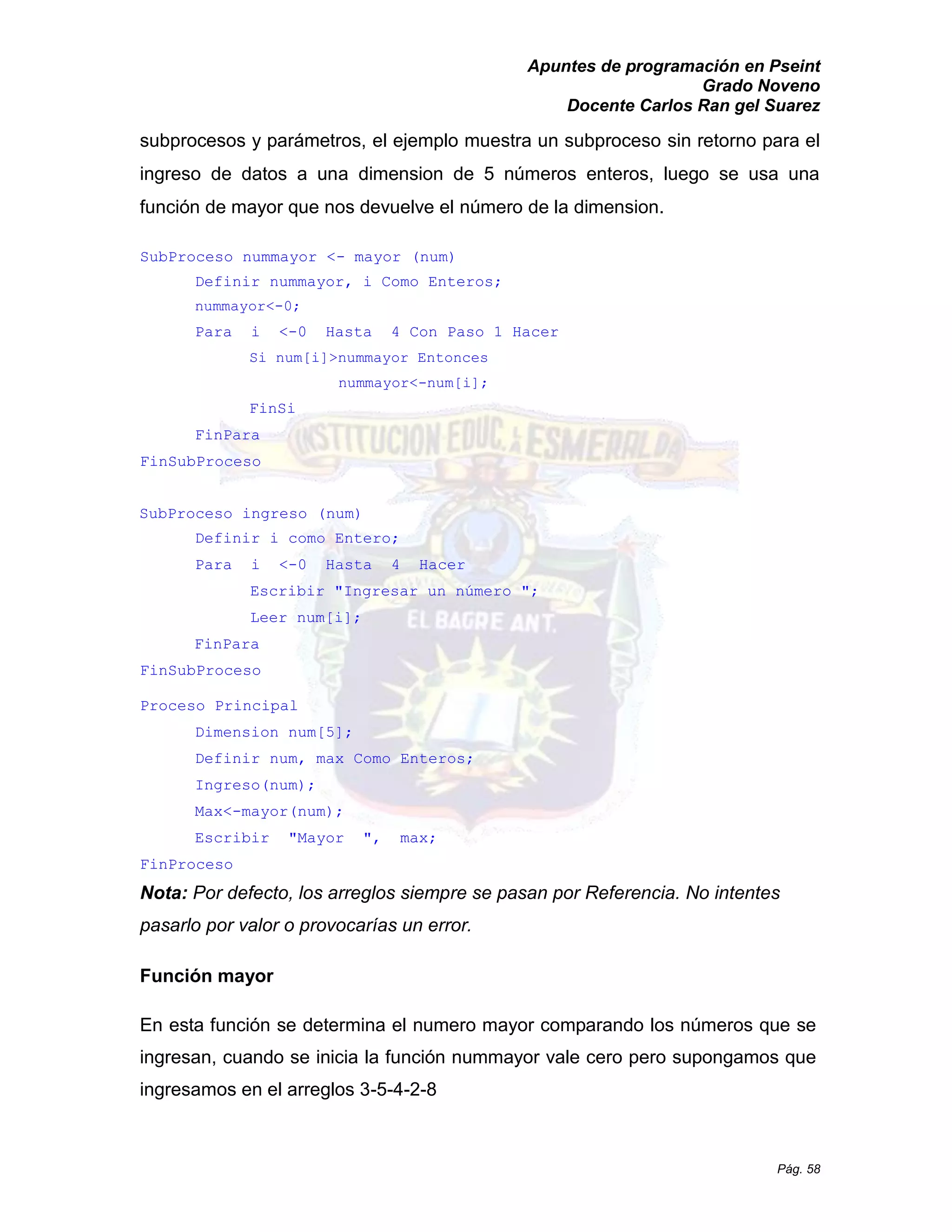 Apuntes de programación en Pseint 
Grado Noveno 
Docente Carlos Ran gel Suarez 
Pág. 58 
subprocesos y parámetros, el ejemplo muestra un subproceso sin retorno para el ingreso de datos a una dimension de 5 números enteros, luego se usa una función de mayor que nos devuelve el número de la dimension. 
SubProceso nummayor <- mayor (num) 
Definir nummayor, i Como Enteros; 
nummayor<-0; 
Para i <-0 Hasta 4 Con Paso 1 Hacer 
Si num[i]>nummayor Entonces 
nummayor<-num[i]; 
FinSi 
FinPara 
FinSubProceso 
SubProceso ingreso (num) 
Definir i como Entero; 
Para i <-0 Hasta 4 Hacer 
Escribir "Ingresar un número "; 
Leer num[i]; 
FinPara 
FinSubProceso 
Proceso Principal 
Dimension num[5]; 
Definir num, max Como Enteros; 
Ingreso(num); 
Max<-mayor(num); 
Escribir "Mayor ", max; 
FinProceso 
Nota: Por defecto, los arreglos siempre se pasan por Referencia. No intentes pasarlo por valor o provocarías un error. 
Función mayor 
En esta función se determina el numero mayor comparando los números que ingresan, cuando se inicia la función nummayor vale cero pero supongamos que ingresamos en el arreglos 3-5-4-2-8  