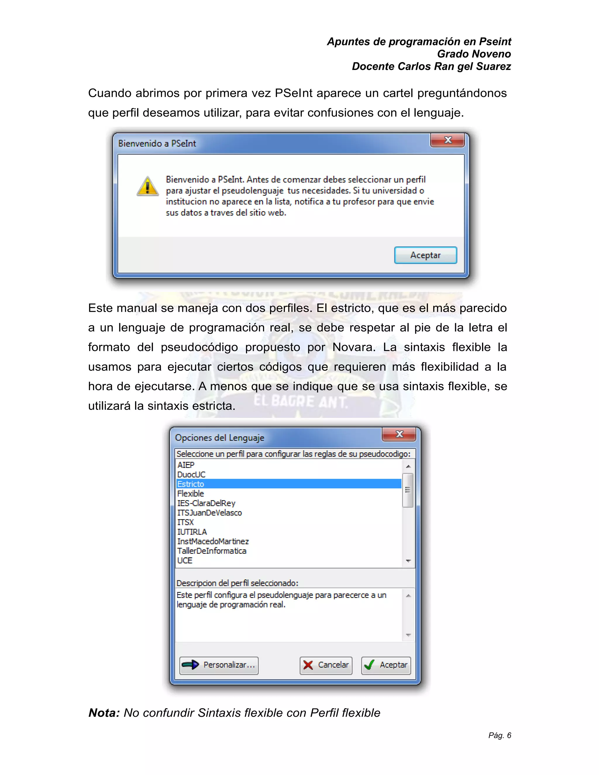 Apuntes de programación en Pseint 
Grado Noveno 
Docente Carlos Ran gel Suarez 
Pág. 6 
Cuando abrimos por primera vez PSeInt aparece un cartel preguntándonos 
que perfil deseamos utilizar, para evitar confusiones con el lenguaje. 
Este manual se maneja con dos perfiles. El estricto, que es el más parecido 
a un lenguaje de programación real, se debe respetar al pie de la letra el 
formato del pseudocódigo propuesto por Novara. La sintaxis flexible la 
usamos para ejecutar ciertos códigos que requieren más flexibilidad a la 
hora de ejecutarse. A menos que se indique que se usa sintaxis flexible, se 
utilizará la sintaxis estricta. 
Nota: No confundir Sintaxis flexible con Perfil flexible 
 