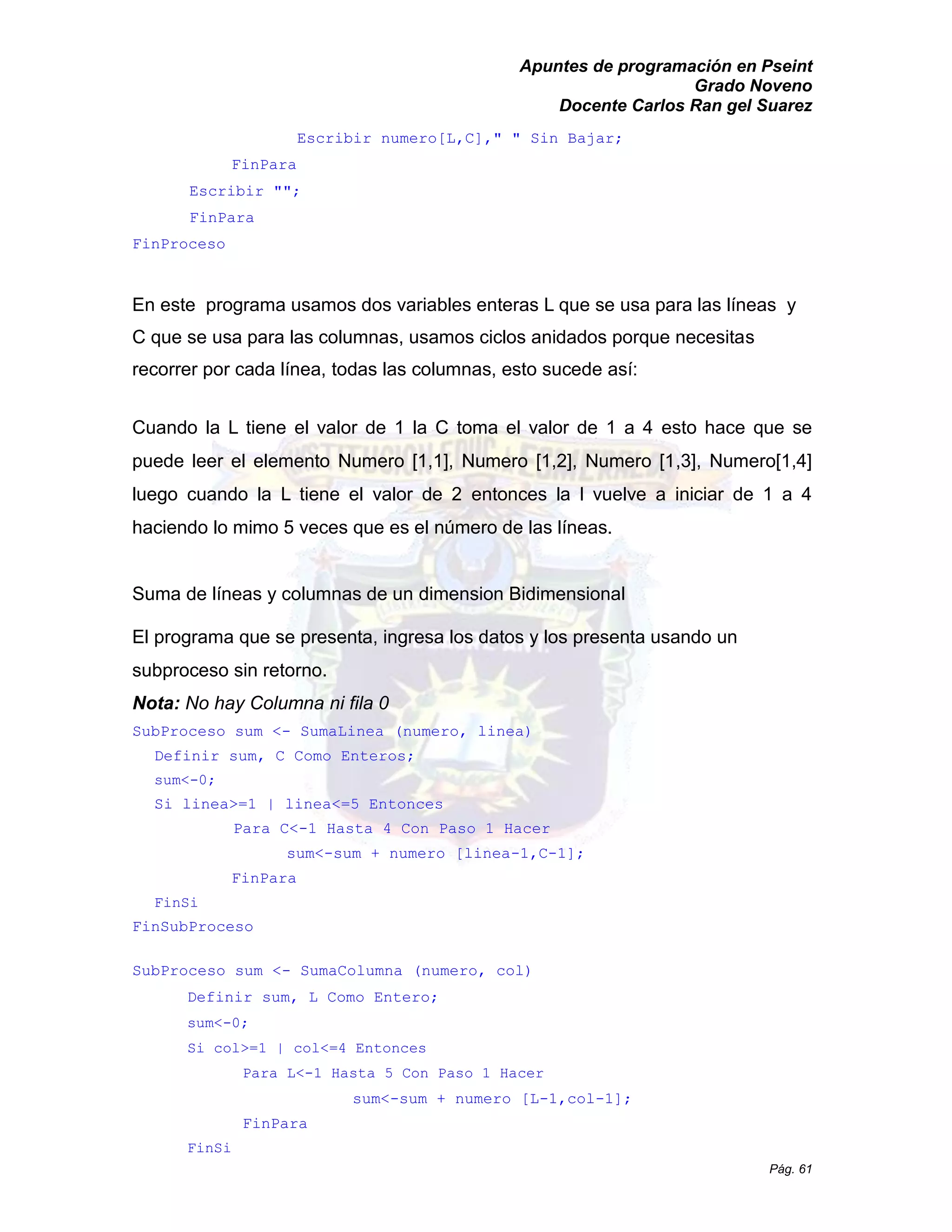 Apuntes de programación en Pseint 
Grado Noveno 
Docente Carlos Ran gel Suarez 
Pág. 61 
Escribir numero[L,C]," " Sin Bajar; 
FinPara 
Escribir ""; 
FinPara 
FinProceso 
En este programa usamos dos variables enteras L que se usa para las líneas y C que se usa para las columnas, usamos ciclos anidados porque necesitas recorrer por cada línea, todas las columnas, esto sucede así: 
Cuando la L tiene el valor de 1 la C toma el valor a 4 esto hace que se puede leer el elemento Numero [1,1], 1,2], 1,3], Numero[1,4] luego cuando la L tiene el valor de 2 entonces la l vuelve a iniciar de 1 4 haciendo lo mimo 5 veces que es el número de las líneas. 
Suma de líneas y columnas un dimension Bidimensional 
El programa que se presenta, ingresa los datos y presenta usando un subproceso sin retorno. 
Nota: No hay Columna ni fila 0 
SubProceso sum <- SumaLinea (numero, linea) 
Definir sum, C Como Enteros; 
sum<-0; 
Si linea>=1 | linea<=5 Entonces 
Para C<-1 Hasta 4 Con Paso 1 Hacer 
sum<-sum + numero [linea-1,C-1]; 
FinPara 
FinSi 
FinSubProceso 
SubProceso sum <- SumaColumna (numero, col) 
Definir sum, L Como Entero; 
sum<-0; 
Si col>=1 | col<=4 Entonces 
Para L<-1 Hasta 5 Con Paso 1 Hacer 
sum<-sum + numero [L-1,col-1]; 
FinPara 
FinSi  
